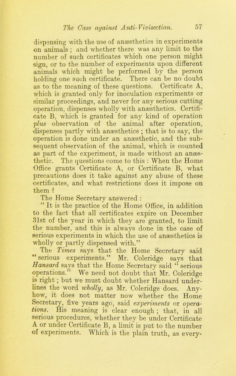 dispsnsing with the use of anaesthetics in experiments on animals ; and whether there was any limit to the number of such certificates which one person might sign, or to the number of experiments upon different animals which might be performed by the person holding one such certificate. There can be no doubt as to the meaning of these questions. Certificate A, which is granted only for inoculation experiments or similar proceedings, and never for any serious cutting operation, dispenses wholly with anaesthetics. Certifi- oate B, which is granted for any kind of operation plus observation of the animal after operation, dispenses partly with anaesthetics ; that is to say, the operation is done under an anaesthetic, and the sub- sequent observation of the animal, which is counted as part of the experiment, is made without an anaes- thetic. The questions come to this : When the Home Office grants Certificate A, or Certificate B, what precautions does it take against any abuse of these certificates, and what restrictions does it impose on them ? The Home Secretary answered : “ It is the practice of the Home Office, in addition to the fact that all certificates expire on December 31st of the year in which they are granted, to limit the number, and this is always done in the case of serious experiments in which the use of anaesthetics is wholly or partly dispensed with.” The Times says that the Home Secretary said serious experiments.” Mr. Coleridge says that Hansard says that the Home Secretary said “ serious operations.” We need not doubt that Mr. Coleridge is right; but we must doubt whether Hansard under- lines the word wholly, as Mr. Coleridge does. Any- how, it does not matter now whether the Home Secretary, five years ago, said experiments or opera- tions. His meaning is clear enough; that, in all serious procedures, whether they be under Certificate A or under Certificate B, a limit is put to the number of experiments. Which is the plain truth, as every-