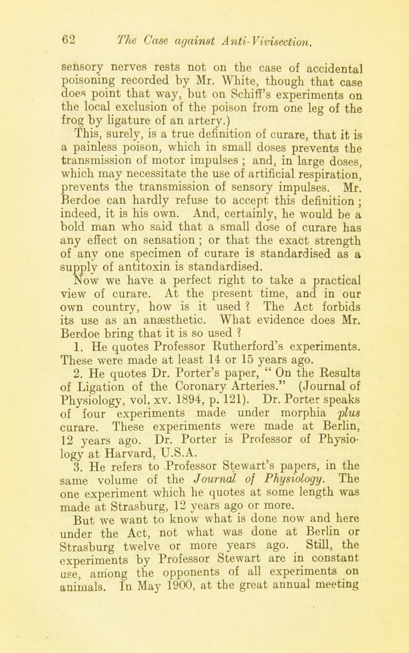 sensory nerves rests not on the case of accidental poisoning recorded by Mr. White, though that case does point that way, but on Schiff’s experiments on the local exclusion of the poison from one leg of the frog by ligature of an artery.) This, surely, is a true definition of curare, that it is a painless poison, which in small doses prevents the transmission of motor impulses ; and, in large doses, which may necessitate the use of artificial respiration, prevents the transmission of sensory impulses. Mr. Berdoe can hardly refuse to accept this definition ; indeed, it is his own. And, certainly, he would be a bold man who said that a small dose of curare has any effect on sensation ; or that the exact strength of any one specimen of curare is standardised as a supply of antitoxin is standardised. Now we have a perfect right to take a practical view of curare. At the present time, and in our own country, how is it used 1 The Act forbids its use as an anaesthetic. What evidence does Mr. Berdoe bring that it is so used ? 1. He quotes Professor Butherford’s experiments. These were made at least 14 or 15 years ago. 2. He quotes Dr. Porter’s paper, “ On the Kesults of Ligation of the Coronary Arteries.” (Journal of Physiology, vol. xv. 1894, p. 121). Dr. Porter speaks of four experiments made under morphia flus curare. These experiments were made at Berlin, 12 years ago. Dr. Porter is Professor of Physio- logy at Harvard, U.S.A. 3. He refers to Professor Stewart’s papers, in the same volume of the Journal of Physiology. The one experiment which he quotes at some length was made at Strasburg, 12 years ago or more. But we want to know what is done now and here under the Act, not what was done at Berlin or Strasburg twelve or more years ago. Still, the experiments by Professor Stewart are in constant use, among the opponents of all experiments on animals. In May 1900, at the great annual meeting