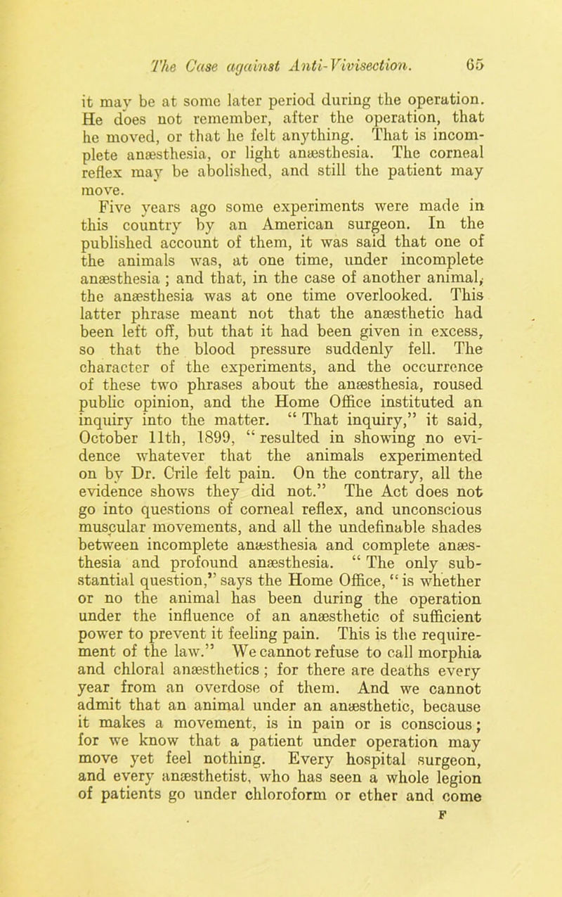 it may be at some later period during the operation. He does not remember, after the operation, that he moved, or that he felt anything. That is incom- plete ansesthe-sia, or light anaesthesia. The corneal reflex may be abolished, and still the patient may move. Five years ago some experiments were made in this country by an American surgeon. In the published account of them, it was said that one of the animals was, at one time, under incomplete anaesthesia ; and that, in the case of another animal,- the anaesthesia was at one time overlooked. This latter phrase meant not that the anaesthetic had been left off, but that it had been given in excess, so that the blood pressure suddenly fell. The character of the experiments, and the occurrence of these two phrases about the anaesthesia, roused pubUc opinion, and the Home Office instituted an inquiry into the matter. “ That inquiry,” it said, October 11th, 1899, “ resulted in showing no evi- dence whatever that the animals experimented on by Dr. Crile felt pain. On the contrary, all the evidence shows they did not.” The Act does not go into questions of corneal reflex, and unconscious muscular movements, and all the undefinable shades between incomplete anaesthesia and complete anaes- thesia and profound anaesthesia. “ The only sub- stantial question,” saj'^s the Home Office, “ is whether or no the animal has been during the operation under the influence of an anaesthetic of sufficient power to prevent it feeling pain. This is the require- ment of the law.” We cannot refuse to call morphia and chloral anaesthetics; for there are deaths every year from an overdose of them. And we cannot admit that an animal under an anaesthetic, because it makes a movement, is in pain or is conscious; for we know that a patient under operation may move yet feel nothing. Every hospital surgeon, and every anaesthetist, who has seen a whole legion of patients go under chloroform or ether and come