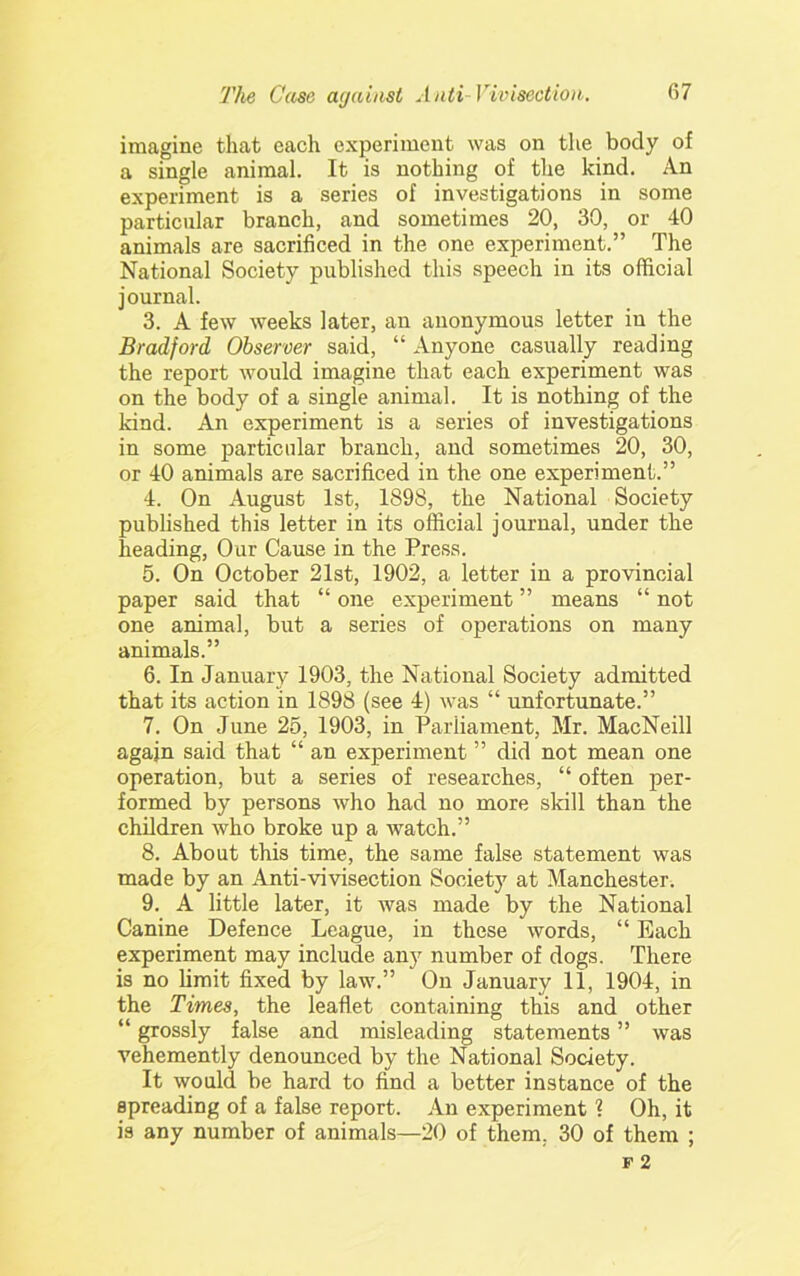 imagine that each experiment was on the body of a single animal. It is nothing of the kind. An experiment is a series of investigations in some particular branch, and sometimes 20, 30, or 40 animals are sacrificed in the one experiment.” The National Society published this speech in its official journal. 3. A few weeks later, an anonymous letter in the Bradford Observer said, “ Anyone casually reading the report would imagine that each experiment was on the body of a single animal. It is nothing of the kind. An experiment is a series of investigations in some particular branch, and sometimes 20, 30, or 40 animals are sacrificed in the one experiment.” 4. On August 1st, 1898, the National Society published this letter in its official journal, under the heading. Our Cause in the Press. 5. On October 21st, 1902, a letter in a provincial paper said that “ one experiment ” means “ not one animal, but a series of operations on many animals.” 6. In January 1903, the National Society admitted that its action in 1898 (see 4) was “ unfortunate.” 7. On June 25, 1903, in Parliament, Mr. MacNeill again said that “ an experiment ” did not mean one operation, but a series of researches, “ often per- formed by persons who had no more skill than the children who broke up a watch.” 8. About this time, the same false statement was made by an Anti-vivisection Society at Manchester. 9. A little later, it was made by the National Canine Defence League, in these words, “ Each experiment may include any number of dogs. There is no limit fixed by law.” On January 11, 1904, in the Times, the leaflet containing this and other “ grossly false and misleading statements ” was vehemently denounced by the National Society. It would be hard to find a better instance of the spreading of a false report. An experiment ? Oh, it is any number of animals—20 of them, 30 of them ;