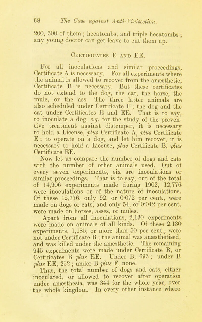 200, 300 of them ; hecatombs, and triple hecatombs ; any young doctor cun get leave to cut them up. Certificates E and EE. For all inoculations and similar proceedings, Certificate A is necessary. For all experiments where the animal is allowed to recover from the anaesthetic. Certificate B is necessary. But these certificates do not extend to the dog, the cat, the horse, the mule, or the ass. The three latter animals are also scheduled under Certificate F ; the dog and the cat under Certificates E and EE. That is to say, to inoculate a dog, e.g. for the study of the preven- tive treatment against distemper, it is necessary to hold a License, plus Certificate A, plus Certificate E ; to operate on a dog, and let him recover, it is necessary to hold a Licensey plus Certificate B, plus Certificate EE. Now let us compare the number of dogs and cats with the number of other animals used. Out of every seven experiments, six are inoculations or similar proceedings. That is to say, out of the total of 14,906 experiments made during 1902, 12,776 were inoculations or of the nature of inocidations. Of these 12,776, only 92, or 0'072 per cent., were made on dogs or cats, and only 54, or 0'042 per cent, were made on horses, asses, or mules. Apart from all inoculations, 2,130 experiments were made on animals of all kinds. Of these 2,130' experiments, 1,185, or more than 50 per cent., were not under Certificate B ; the animal was anaesthetised, and was killed under the anaesthetic. The remaining 945 experiments were made under Certificate B, or Certificates B plus EE. Under B, 693 ; under B plus EE, 252 ; under B phis F, none. Thus, the total number of dogs and cats, either inoculated, or allowed to recover after operation under anaesthesia, was 344 for the whole year, over the whole kingdom. In every other instance where