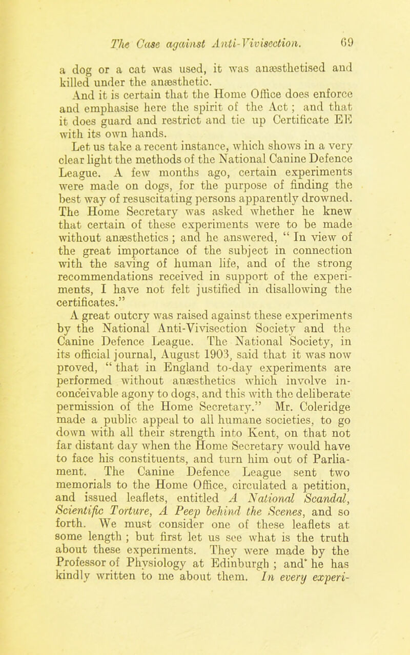 a dog or a cat was used, it was anaesthetised and killed under the anaesthetic. And it is certain that the Home Office does enforce and emphasise here the spirit of the Act; and that it does guard and restrict and tie up Certificate EE with its own hands. Let us take a recent instance, which shows in a very clear light the methods of the National Canine Defence League. A few months ago, certain e.vperiments were made on dogs, for the purpose of finding the best way of resuscitating persons apparently drowned. The Home Secretary was asked whether he knew that certain of these experiments were to be made without anaesthetics ; and he answered, “ In view of the great importance of the subject in connection wdth the saving of human life, and of the strong recommendations received in support of the experi- ments, I have not felt justified in disallowing the certificates.” A great outcry was raised against these experiments by the National Anti-Vivisection Society and the Canine Defence League. The National Society, in its official journal, August 1903, said that it was now proved, “ that in England to-day experiments are performed without anaesthetics which involve in- conceivable agony to dogs, and this with the deliberate permission of the Home Secretary.” Mr. Coleridge made a public appeal to all humane societies, to go down with all their strength into Kent, on that not far distant day when the Home Secretary would have to face his constituents, and turn him out of Parlia- ment. The Canine Defence League sent two memorials to the Home Office, circulated a petition, and issued leaflets, entitled A National Scandal, Scientific Torture, A Peep behind the Scenes, and so forth. We must consider one of these leaflets at some length ; but first let us see what is the truth about these experiments. They were made by the Professor of Physiology at Edinburgh ; and* he has kindly written to me about them. In every expert-