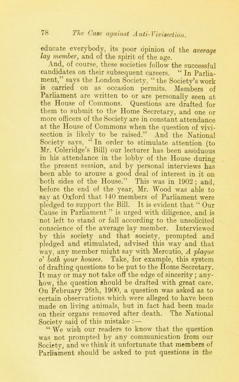 educate everybody, its poor opinion of the average lay member, and of the spirit of the age. And, of course, these societies follow the successful candidates on their subsequent careers. “ In Parlia- ment,” says the London Society, “ the Society’s work is carried on as occasion permits. Members of Parliament are written to or are personally seen at the House of Commons. Questions are drafted for them to submit to the Home Secretary, and one or more officers of the Society are in constant attendance at the House of Commons when the question of vivi- section is likely to be raised.” And the National Society says, “ In order to stimulate attention (to Mr. Coleridge’s Bill) our lecturer has been assiduous in his attendance in the lobby of the House during the present session, and by personal interviews has been able to arouse a good deal of interest in it on both sides of the House.” This was in 1902; and, before the end of the year, Mr. Wood was able to say at Oxford that 140 members of Parliament were pledged to support the Bill. It is evident that “ Our Cause in Parliament ” is urged with diligence, and is not left to stand or fall according to the unsolicited conscience of the average lay member. Interviewed by this society and that society, prompted and pledged and stimulated, advised this way and that way, any member might say with Mercutio, A plague o’ both your houses. Take, for example, this system of drafting questions to be put to the Home Secretary. It may or may not take off the edge of sincerity; any- how, the question should be drafted with great care. On February 26th, 1900, a question was asked as to certain observations which were alleged to have been made on living animals, but in fact had been made on their organs removed after death. The National Society said of this mistake :— “ We wish our readers to know that the question was not prompted by any communication from our Society, and we think it unfortunate that members of Parliament should be asked to put questions in the