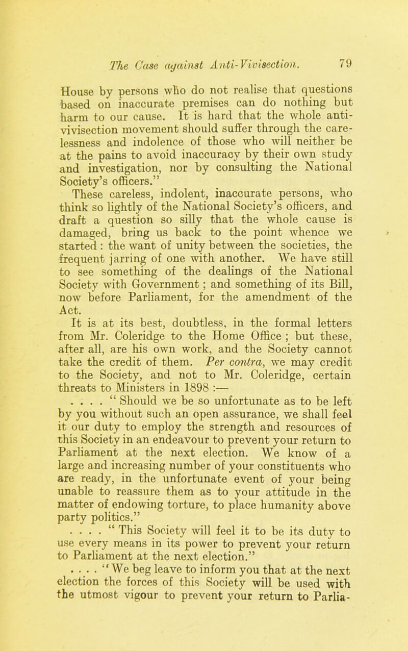 House by persons wlio do not realise that questions based on inaccurate premises can do nothing but harm to our cause. It is hard that the whole anti- vivisection movement should suffer through the care- lessness and indolence of those who will neither be at the pains to avoid inaccuracy by their own study and investigation, nor by consulting the National Society’s officers.” These careless, indolent, inaccurate persons, who think so lightly of the National Society’s officers, and draft a question so silly that the whole cause is damaged, bring us back to the point whence we started : the want of unity between the societies, the frequent jarring of one with another. We have still to see something of the dealings of the National Society with Government; and something of its Bill, now before Parliament, for the amendment of the Act. It is at its best, doubtless, in the formal letters from Mr. Coleridge to the Home Office ; but these, after all, are his own work, and the Society cannot take the credit of them. Per contra, we may credit to the Society, and not to Mr. Coleridge, certain threats to Ministers in 1898 :— . . . . “ Should we be so unfortunate as to be left by you without such an open assurance, we shall feel it our duty to employ the strength and resources of this Society in an endeavour to prevent your return to Parliament at the next election. We know of a large and increasing number of your constituents who are ready, in the unfortunate event of your being unable to reassure them as to your attitude in the matter of endowing torture, to place humanity above party politics.” . “ This Society will feel it to be its duty to use every means in its power to prevent your return to Parliament at the next election.” . . . . “We beg leave to inform you that at the next election the forces of this Society will be used with the utmost vigour to prevent your return to Parlia-