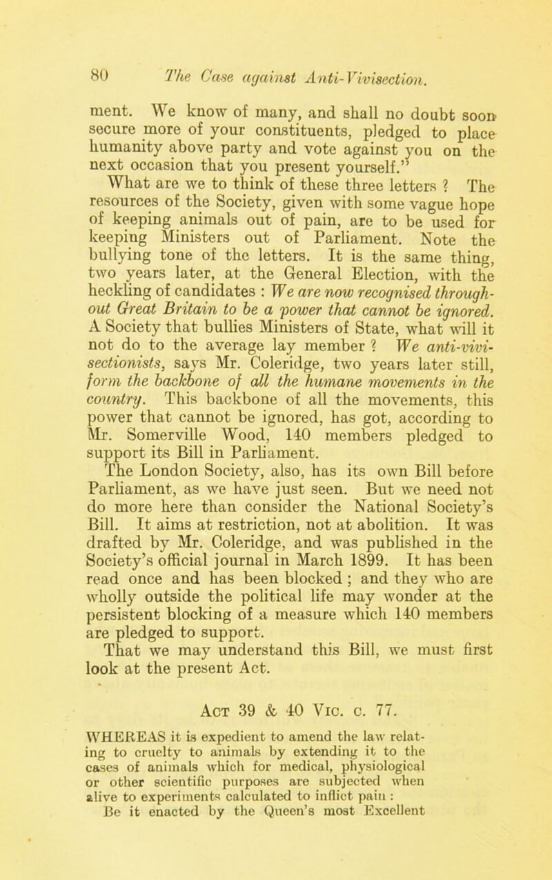 raent. We know of many, and shall no doubt soon secure more of your constituents, pledged to place humanity above party and vote against you on the next occasion that you present yourself.” What are we to think of these three letters 1 The resources of the Society, given with some vague hope of keeping animals out of pain, are to be used for keeping Ministers out of Parliament. Note the bullying tone of the letters. It is the same thing, two years later, at the General Election, with the heckling of candidates : We are now recognised through- out Great Britain to be a power that cannot he ignored. A Society that bullies Ministers of State, what will it not do to the average lay member ? We anti-vivi- sectionists, says Mr. Coleridge, two years later still, form the backbone of all the humane movements in the country. This backbone of all the movements, this power that cannot be ignored, has got, according to Mr. Somerville Wood, 140 members pledged to support its Bill in Parh ament. The London Society, also, has its own Bill before Parliament, as we have just seen. But we need not do more here than consider the National Society’s Bill. It aims at restriction, not at abolition. It was drafted by Mr. Coleridge, and was published in the Society’s official journal in March 1899. It has been read once and has been blocked ; and they who are wholly outside the political life may wonder at the persistent blocking of a measure which 140 members are pledged to support. That we may understand this Bill, we must first look at the present Act. Act 39 & 40 Vic. c. 77. WHEREAS it is expedient to amend the law relat- ing to cruelty to animals by extending it to the cases of animals which for medical, physiological or other scientific purposes are subjected when alive to experiments calculated to inflict pain : Be it enacted by the Queen’s most Excellent