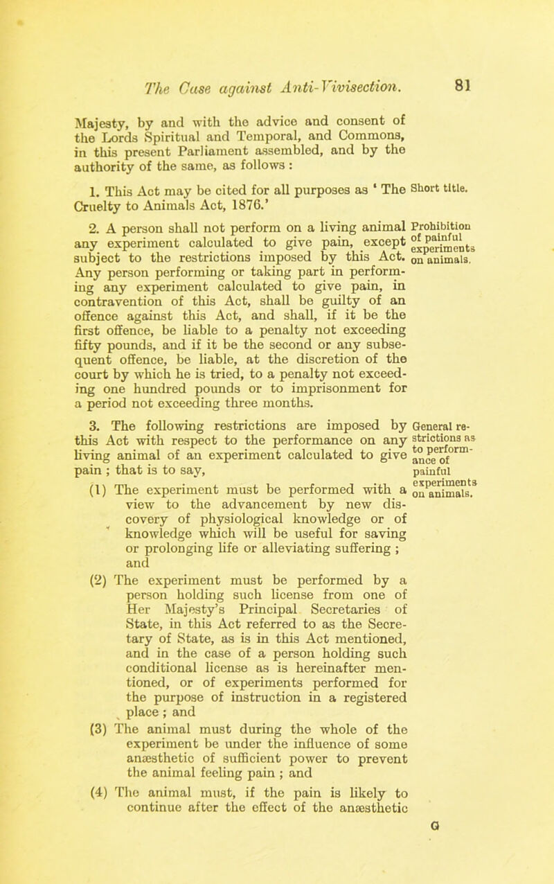 Majesty, by and with the advice and consent of the Lords Spiritual and Temporal, and Commons, in this present Parliament assembled, and by the authority of the same, as follows : 1. This Act may be cited for all purposes as ‘ The Short title. Cruelty to Animals Act, 1876.’ 2. A person shall not perform on a living animal Prohibition any experiment calculated to give pain, except g^pertoents subject to the restrictions imposed by this Act. on animals. Any person performing or taking part in perform- ing any experiment calculated to give pain, in contravention of this Act, shall be guilty of an oSence against this Act, and shall, if it be the first offence, be liable to a penalty not exceeding fifty pounds, and if it be the second or any subse- quent offence, be liable, at the discretion of the court by which he is tried, to a penalty not exceed- ing one hundred pounds or to imprisonment for a period not exceeding three months. 3. The following restrictions are imposed by General re- this Act with respect to the performance on any stricttons as living animal of an experiment calculated to give pain ; that is to say, painful (1) The experiment must be performed with a on*r^mals.* view to the advancement by new dis- covery of physiological Imowledge or of knowledge which will be useful for saving or prolonging life or alleviating suffering ; and (2) The experiment must be performed by a person holding such license from one of Her Majesty’s Principal Secretaries of State, in this Act referred to as the Secre- tary of State, as is in this Act mentioned, and in the case of a person holding such conditional license as is hereinafter men- tioned, or of experiments performed for the purpose of instruction in a registered place; and (3) The animal must during the whole of the experiment be imder the influence of some ancesthetic of suflBcient power to prevent the animal feeling pain ; and (4) The animal must, if the pain is likely to continue after the effect of the anaesthetic G