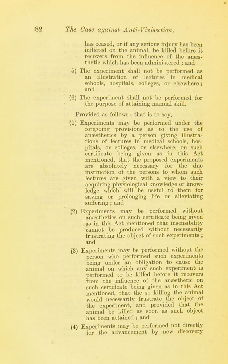 has ceased, or if any serious injury has been inflicted on the animal, be killed before it recovers from the influence of the anaes- thetic wloich has been administered ; and 6) The experiment shall not be performed as an illustration of lectures in medical schools, hospitals, colleges, or elsewhere; and (6) The experiment shall not be performed for the purpose of attaining manual skill. Provided as follows ; that is to say, (1) Experiments may be performed under the foregoing provisions as to the use of anaesthetics by a person giving illustra- tions of lectures in medical schools, hos- pitals, or colleges, or elsewhere, on such certificate being given as in this Act mentioned, that the proposed experiments are absolutely necessary for the due instruction of the persons to whom such lectures are given with a view to their acquiring physiological knowledge or Imow- ledge which will be irseful to them for saving or prolonging hfe or alleviating Buffering; and j(2) Experiments may be performed without anaesthetics on such certificate being given as in this Act mentioned that insensibility cannot be produced without necessarily frustrating the object of such experiments ; and (3) Experiments may be performed without the person who performed such experiments being under an obligation to cause the animal on which any such experiment is performed to be lulled before it recovers from the influence of the anaesthetic on such certificate being given as in this Act mentioned, that the so killing the animal would necessarily frustrate the object of the experiment, and provided that the animal be killed as soon as such object has been attained ; and (4) Experiments may be performed not directly for the advancement by new discovery