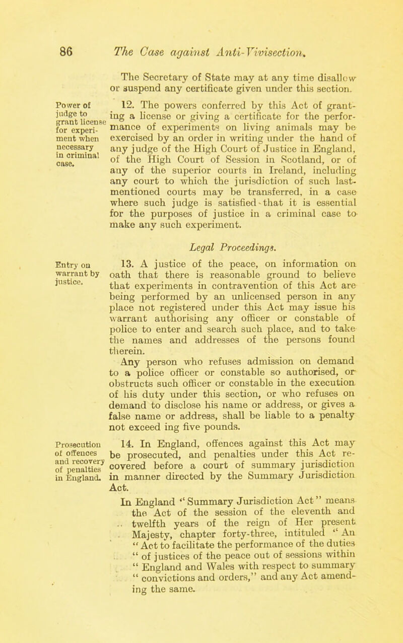 Power of judge to grant license for experi- ment when necessary in criminal case. Entry on warrant by justice. Prosecution of offences and recovery of penalties in England. Tlie Secretary of State may at any time dballow or suspend any certificate given under this section. 12. The powers conferred by this Act of grant- ing a license or giving a certificate for the perfor- mance of experiments on living animals may be exercised by an order in writing under the hand of any judge of the High Court of Justice in England, of the High Comt of Session in Scotland, or of any of the superior courts in Ireland, including any court to which the jurisdiction of such last- mentioned courts may be transferred, in a case where such judge is satisfied - that it is essential for the purposes of justice in a criminal case to make any such experiment. Legal Proceedings. 13. A justice of the peace, on information on oath that there is reasonable ground to believe that experiments in contravention of this Act are being performed by an imlicensed person in any place not registered under this Act may issue his warrant authorising any officer or constable of police to enter and search such place, and to take the names and addresses of the persons found tlierein. Any person who refuses admission on demand to a pohce officer or constable so authorised, or obstructs such officer or constable in the execution of his duty under this section, or who refuses on demand to disclose his name or address, or gives a false name or address, shall be liable to a penalty not exceed ing five pounds. 14. In England, offences against this Act may be prosecuted, and penalties under this Act re- covered before a court of summary jiuisdiction in manner directed by the Summary Jurisdiction Act. In England ‘‘Summary Jurisdiction Act” means the Act of the session of the eleventh and twelfth years of the reign of Her present Majesty, chapter forty-three, intituled ‘‘ An “ Act to facihtate the performance of the duties “ of justices of the peace out of sessions within “ England and Wales \vith respect to summary “ convictions and orders,” and any Act amend- ing the same.