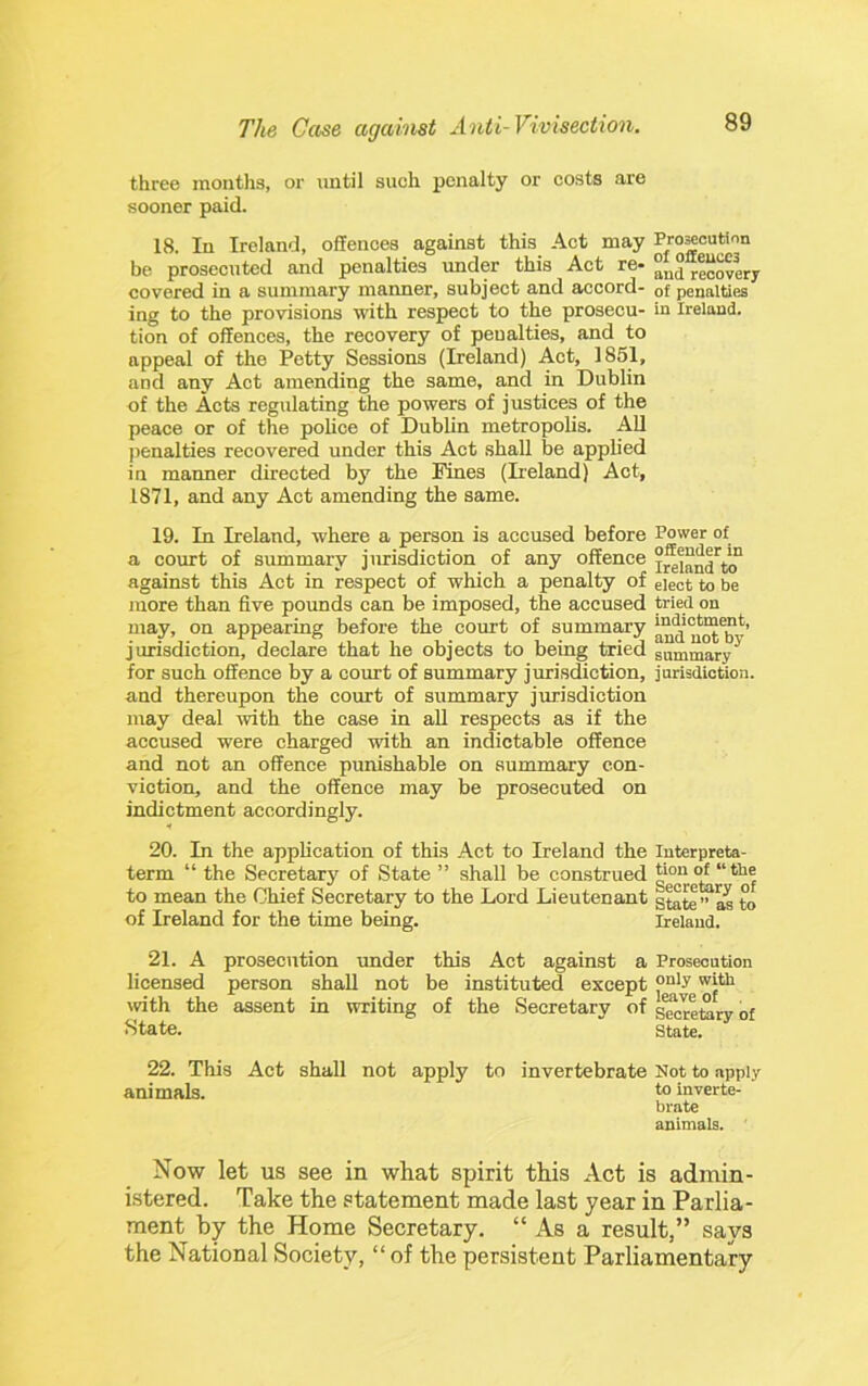 three months, or until such penalty or costs are sooner paid. 18. In Ireland, offences against this Act may Pro^cution be prosecuted and penalties under this Act re- “nd recovery covered in a summary manner, subject and accord- of penalties ing to the provisions with respect to the prosecu- in Ireland, tion of offences, the recovery of penalties, and to appeal of the Petty Sessions (Ireland) Act, 1851, and any Act amending the same, and in Dublin of the Acts regulating the powers of justices of the peace or of the police of Dublin metropolis. All penalties recovered under this Act .shall be applied in maimer directed by the Fines (Deland) Act, 1871, and any Act amending the same. 19. In Ireland, where a person is accused before Power of a court of summary jurisdiction of any offence against this Act in respect of which a penalty of elect to be more than five pounds can be imposed, the accused tried on may, on appearing before the court of summary and'uS™*’ jurisdiction, declare that he objects to being tried summary^ for such offence by a court of summary jurisdiction, jarisdiction. and thereupon the court of summary jurisdiction may deal tvith the case in aU respects as if the accused were charged with an indictable offence and not an offence punishable on summary con- viction, and the offence may be prosecuted on indictment accordingly. 20. In the application of this Act to Ireland the luterpreta- term “ the Secretary of State ” shall be construed to mean the Chief Secretary to the Lord Lieutenant g^te” as to of Ireland for the time being. Ireland. 21. A prosecution under this Act against a Prosecution licensed person shall not be instituted except tvith the assent in writing of the Secretary of g^retory of State. state. 22. This Act shall not apply to invertebrate Not to apply animals. t® inverte- brate animals. Now let US see in what spirit this Act is admin- istered. Take the statement made last year in Parlia- ment by the Home Secretary. “ As a result,” says the National Society, “ of the persistent Parliamentary