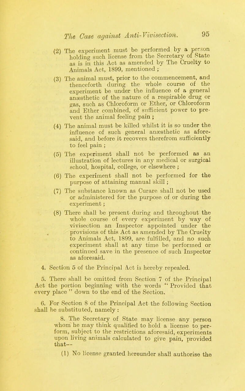 (2) The experiment must be performed by a person holding such license from the Secretary of State as is in this Act as amended by The Cruelty to Animals Act, 1899, mentioned ; (3) The animal must, prior to the commencement, and thenceforth during the whole course of the experiment be under the influence of a general antesthetic of the nature of a respirable drug or gas, such as Chloroform or Ether, or Chloroform and Ether combined, of sufficient power to pre- vent the animal feeling pain ; (4) The animal must be killed whilst it is so under the influence of such general anajsthetic as afore- said, and before it recovers therefrom sufficiently to feel pain ; (5) The experiment shall not be performed as an iUustration of lectures in any medical or surgical school, hospital, college, or elsewhere ; (6) The experiment shall not be performed for the purpose of attaining manual skill; (7) The substance known as Curare shall not be used or administered for the purpose of or during the experiment; (8) There shall be present during and throughout the whole course of every experiment by way of vivisection an Inspector appointed under the , provisions of this Act as amended by The Cruelty to Animals Act, 1899, are fulfilled, and no such experiment shall at any time be performed or continued save in the presence of such Inspector as aforesaid. 4. Section 6 of the Principal Act is hereby repealed. 5. There shall be omitted from Section 7 of the Principal Act the portion beginning with the words “ Provided that every place ” down to the end of the Section. 6. For Section 8 of the Principal Act the following Section shall be substituted, namely : 8. The Secretary of State may license any person whom he may think qualified to hold a license to per- form, subject to the restrictions aforesaid, experiments upon living animals calculated to give pain, provided that— (1) No license granted hereunder shall authorise the