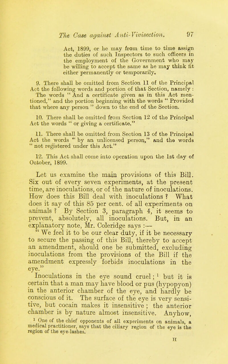 Act, 1899, or he may from time to time assign the duties of such Inspectors to such officers in the employment of the Government who may be willing to accept the same as he may think lit either permanently or temporarily. 9. There shall be omitted from Section 11 of the Principal Act the following words and portion of that Section, namely ; The words “ And a certificate given as in this Act men- tioned,” and the portion beginning with the words “ Provided that where any person ” down to the end of the Section. 10. There shall be omitted from Section 12 of the Principal Act the words “ or giving a certificate.” 11. There shall be omitted from Section 13 of the Principal Act the words “ by an imlicensed person,” and the words “ not registered under this Act.” 12. This Act shall come into operation upon the 1st day of October, 1899. Let us examine the main provisions of this Bill. Six out of every seven experiments, at the present time, are inoculations, or of the nature of inoculations. How does this Bill deal with inoculations ? What does it say of this 85 per cent, of all experiments on animals ? By Section 3, paragraph 4, it seems to prevent, absolutely, all inoculations. But, in an explanatory note, Mr. Coleridge says :— “ We feel it to be our clear duty, if it be necessary to secure the passing of this Bill, thereby to accept an amendment, should one be submitted, excluding inoculations from the provisions of the Bill if the amendment expressly forbids inoculations in the eye.” Inoculations in the eye sound cruel; ^ but it is certain that a man may have blood or pus (hypopyon) in the anterior chamber of the eye, and hardly be conscious of it. The surface of the eye is very sensi- tive, but cocain makes it insensitive ; the anterior chamber is by nature almost insensitive. Anyhow, * pne of the chief oppouents of all experiments on animals, a medical practitioner, says that the ciliary region of the eye is the region of the eye-lashes. n