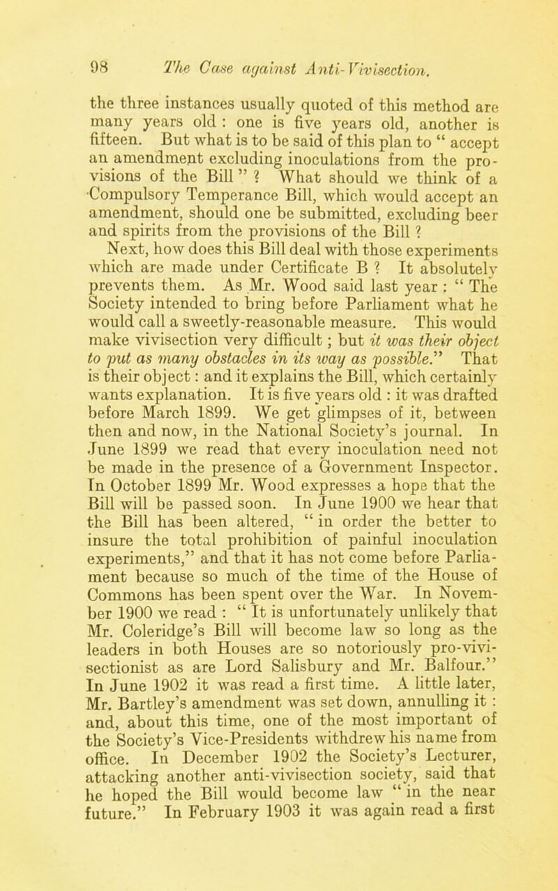 the three instances usually quoted of this method are many years old : one is five years old, another is fifteen. But what is to be said of this plan to “ accept an amendment excluding inoculations from the pro- visions of the Bill ” ? What should we think of a ■Compulsory Temperance Bill, which would accept an amendment, should one be submitted, excluding beer and spirits from the provisions of the Bill ? Next, how does this Bill deal with those experiments which are made under Certificate B ? It absolutely prevents them. As Mr. Wood said last year : “ The Society intended to bring before Parliament what he would call a sweetly-reasonable measure. This would make vivisection very difficult; but it was their object to fut as many obstacles in its way as 'possible.'^ That is their object: and it explains the Bill, which certainly wants explanation. It is five years old : it was drafted before March 1899. We get glimpses of it, between then and now, in the National Society’s journal. In June 1899 we read that every inoculation need not be made in the presence of a Government Inspector. In October 1899 Mr. Wood expresses a hope that the Bill will be passed soon. In June 1900 we hear that the Bill has been altered, “ in order the better to insure the total prohibition of painful inoculation experiments,” and that it has not come before Parlia- ment because so much of the time of the House of Commons has been spent over the War. In Novem- ber 1900 we read : “ It is unfortunately unlikely that Mr. Coleridge’s Bill will become law so long as the leaders in both Houses are so notoriously pro--vivi- sectionist as are Lord Salisbury and Mr. Balfour.” In June 1902 it was read a first time. A little later, Mr. Bartley’s amendment was set down, annulling it : and, about this time, one of the most important of the Society’s Vice-Presidents withdrew his name from office. In December 1902 the Society’s Lecturer, attacking another anti-vivisection society, said that he hoped the Bill would become law “ in the near future.” In February 1903 it was again read a first