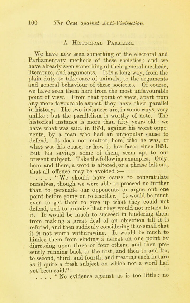 A Historical Parallel. We have now seen something of the electoral and Parliamentary methods of these societies ; and we have already seen something of their general methods, literature, and arguments. It is a long way, from the plain duty to take care of animals, to the arguments and general behaviour of these societies. Of course, we have seen them here from the most unfavourable point of view. From that point of view, apart from any more favourable aspect, they have their parallel in history. The two instances are, in some ways, very unlike : but the parallelism is worthy of note. The historical instance is more than fifty years old : we have what was said, in 1851, against his worst oppo- nents, by a man who had an unpopular cause to defend. It does not matter, here, who he was, or what was his cause, or how it has fared since 1851. But his sayings, some of them, seem apt to our present subject. Take the following examples. Only, here and there, a word is altered,.or a phrase left out, that all offence may be avoided :— . . . . “ We should have cause to congratulate ourselves, though we were able to proceed no further than to persuade our opponents to argue out one point before going on to another. It would be much even to get them to give up what they could not defend, and to promise that they would not return to it. It would be much to succeed in hindering them from making a great deal of an objection till it is refuted, and then suddenly considering it so small that it is not worth withdrawing. It would be much to hinder them from eluding a defeat on one point by digressing upon three or four others, and then pre- sently running back to the first, and then to and fro, to second, third, and fourth, and treating each in turn as if quite a fresh subject on which not a word had yet been said.” . . . . “ No evidence against us is too little : no