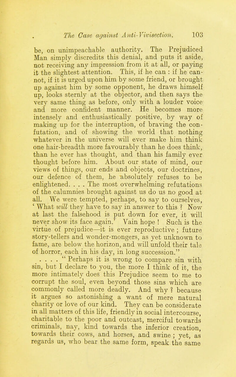 be, on unimpeachable authority. The Prejudiced Man simplv discredits this denial, and puts it aside, not receiving any impression from it at all, or paying it the slightest attention. This, if he can : if he can- not, if it is urged upon him by some friend, or brought up against him by some opponent, he draws himself up, looks sternly at the objector, and then says the very same thing as before, only with a louder voice and more confident manner. He becomes more intensely and enthusiastically positive, by way of making up for the interruption, of braving the con- futation, and of showing the world that nothing whatever in the universe will ever make him think one hair-breadth more favourably than he does think, than he ever has thought, and than his family ever thought before him. About our state of mind, our views of things, our ends and objects, our doctrines, our defence of them, he absolutely refuses to be enlightened. . . . The most overwhelming refutations of the calumnies brought against us do us no good at all. We were tempted, perhaps, to say to ourselves, ‘ What will they have to say in answer to this ? Now at last the falsehood is put down for ever, it will never show its face again.’ Vain hope ! Such is the virtue of prejudice—^it is ever reproductive ; future story-tellers and wonder-mongers, as yet unknown to fame, are below the horizon, and will unfold their tale of horror, each in his day, in long succession.” . . . . “ Perhaps it is -wrong to compare sin with sin, but I declare to you, the more I think of it, the more intimately does this Prejudice seem to me to corrupt the soul, even beyond those sins which are commonly called more deadly. And why ? because it argues so astonishing a want of mere natural charity or love of our kind. They can be considerate in all matters of this life, friendly in social intercourse, charitable to the poor and outcast, merciful towards criminals, nay, kind towards the inferior creation, towards their cows, and horses, and swine ; yet, as regards us, who bear the same form, speak the same