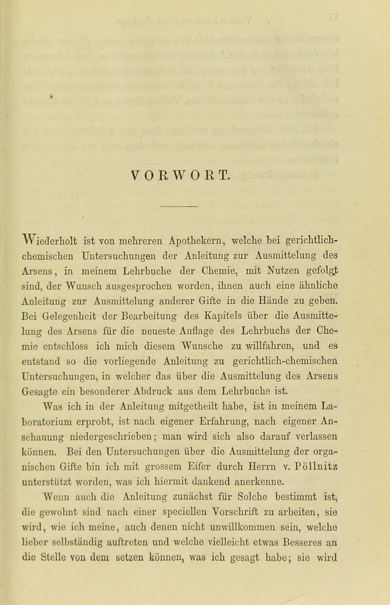 VORWORT. Wiederholt ist von mehreren Apothekern, welche hei gerichtlich- chemischen Untersuchungen der Anleitung zur Ausmittelung des Arsens, in meinem Lehrhuche der Chemie, mit Nutzen gefolgt sind, der Wunsch ausgesprochen worden, ihnen auch eine ähnliche Anleitung zur Ausmittelung anderer Gifte in die Hände zu gehen. Bei Gelegenheit der Bearbeitung des Kapitels über die Ausmitte- lung des Arsens für die neueste Auflage des Lehrbuchs der Che- mie entschloss ich mich diesem Wunsche zu willfahren, und es entstand so die vorliegende Anleitung zu gerichtlich-chemischen Untersuchungen, in welcher das über die Ausmittelung des Arsens Gesagte ein besonderer Abdruck aus dem Lehrbuche ist. Was ich in der Anleitung mitgetheilt habe, ist in meinem La- boratorium erprobt, ist nach eigener Erfahrung, nach eigener An- schauung niedergeschrieben; man wird sich also darauf verlassen können. Bei den Untersuchungen über die Ausmittelung der orga- nischen Gifte hin ich mit grossem Eifer durch Herrn v. Pöllnitz unterstützt worden, was ich hiermit dankend anerkenne. Wenn auch die Anleitung zunächst für Solche bestimmt ist, die gewohnt sind nach einer speciellen Vorschrift zu arbeiten, sie wird, wie ich meine, auch denen nicht unwillkommen sein, welche lieber selbständig auftreten und welche vielleicht etwas Besseres an die Stelle von dem setzen können, was ich gesagt habe; sio wird