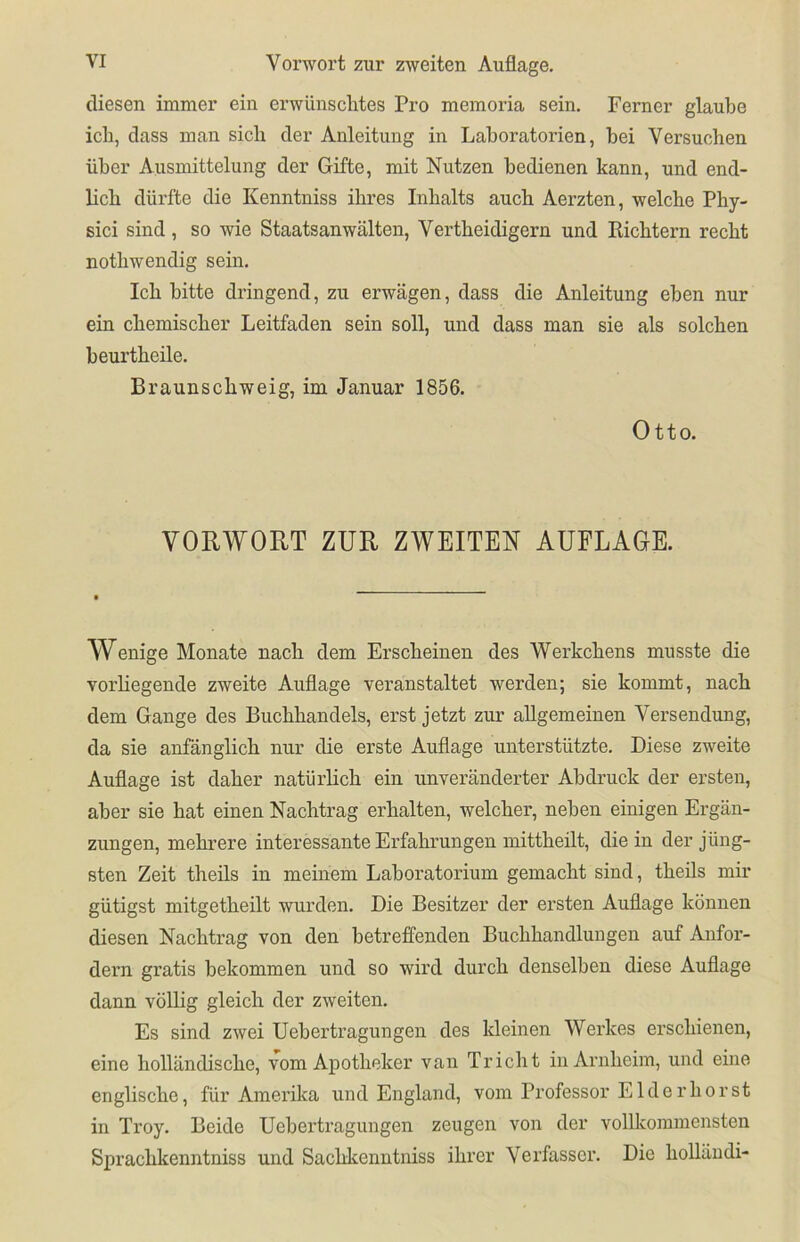diesen immer ein erwünschtes Pro memoria sein. Ferner glaube ich, dass man sieb der Anleitung in Laboratorien, bei Versuchen über Ausmittelung der Gifte, mit Nutzen bedienen kann, und end- lich dürfte die Kenntniss ihres Inhalts auch Aerzten, welche Phy- sici sind, so wie Staatsanwälten, Vertheidigern und Richtern recht nothwendig sein. Ich bitte dringend, zu erwägen, dass die Anleitung eben nur ein chemischer Leitfaden sein soll, und dass man sie als solchen beurtheile. Braunschweig, im Januar 1856. Otto. VORWORT ZUR ZWEITEN AUFLAGE. Wenige Monate nach dem Erscheinen des Werkchens musste die vorliegende zweite Auflage veranstaltet werden; sie kommt, nach dem Gange des Buchhandels, erst jetzt zur allgemeinen Versendung, da sie anfänglich nur die erste Auflage unterstützte. Diese zweite Auflage ist daher natürlich ein unveränderter Abdruck der ersten, aber sie hat einen Nachtrag erhalten, welcher, neben einigen Ergän- zungen, mehrere interessante Erfahrungen mittheilt, die in der jüng- sten Zeit theils in meinem Laboratorium gemacht sind, theils mir gütigst mitgetheilt wurden. Die Besitzer der ersten Auflage können diesen Nachtrag von den betreffenden Buchhandlungen auf Anfor- dern gratis bekommen und so wird durch denselben diese Auflage dann völlig gleich der zweiten. Es sind zwei Uebertragungen des kleinen Werkes erschienen, eine holländische, vom Apotheker van Triebt in Arnheim, und eine englische, für Amerika und England, vom Professor LI der hör st in Troy. Beide Uebertragungen zeugen von der vollkommensten Sprachkenntniss und Sacbkcnntniss ihrer Verfasser. Die holländi-