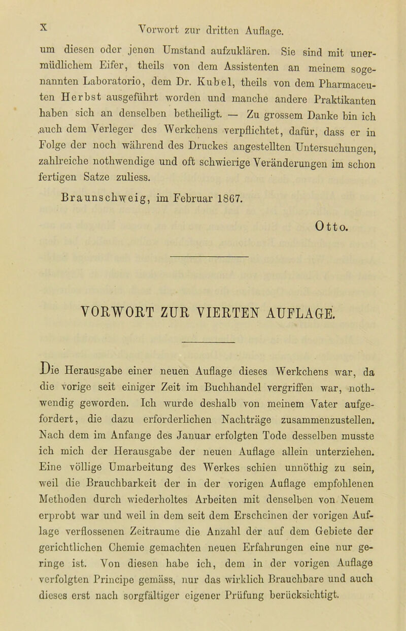 um diesen odci jenen Umstand aufzuklären. Sie sind mit uner- müdlichem Eifer, theils von dem Assistenten an meinem soge- nannten Laboratorio, dem Dr. Kübel, theils von dem Pharmaceu- ten Herbst ausgeführt worden und manche andere Praktikanten haben sich an denselben betheiligt. — Zu grossem Danke bin ich .auch dem Verleger des Werkchens verpflichtet, dafür, dass er in Folge der noch während des Druckes angestellten Untersuchungen, zahlreiche nothwendige und oft schwierige Veränderungen im schon fertigen Satze zuliess. Braunschweig, im Februar 18G7. Otto. VORWORT ZUR VIERTER AUFLAGE. Die Herausgabe einer neuen Auflage dieses Werkchens war, da die vorige seit einiger Zeit im Buchhandel vergriffen war, noth- wendig geworden. Ich wurde deshalb von meinem Vater aufge- fordert, die dazu erforderlichen Nachträge zusammenzustellen. Nach dem im Anfänge des Januar erfolgten Tode desselben musste ich mich der Pierausgabe der neuen Auflage allein unterziehen. Eine völlige Umarbeitung des Werkes schien unnöthig zu sein, weil die Brauchbarkeit der in der vorigen Auflage empfohlenen Methoden durch wiederholtes Arbeiten mit denselben von Neuem erprobt war und weil in dem seit dem Erscheinen der vorigen Auf- lage verflossenen Zeiträume die Anzahl der auf dem Gebiete der gerichtlichen Chemie gemachten neuen Erfahrungen eine nur ge- ringe ist. Von diesen habe ich, dem in der vorigen Auflage verfolgten Principe gemäss, nur das wirklich Brauchbare und auch dieses erst nach sorgfältiger eigener Prüfung berücksichtigt.