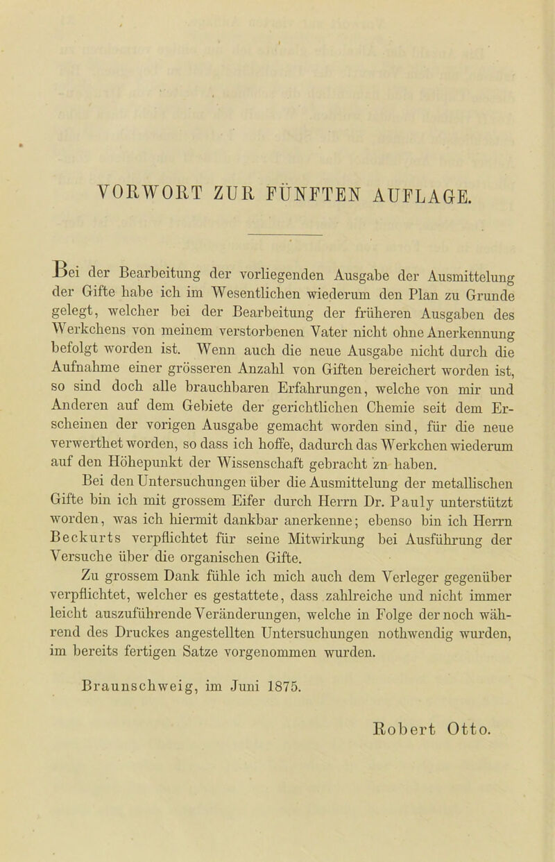 Bei der Bearbeitung der vorliegenden Ausgabe der Ausmittelung der Gifte habe ich im Wesentlichen wiederum den Plan zu Grunde gelegt, welcher bei der Bearbeitung der früheren Ausgaben des Werkchens von meinem verstorbenen Vater nicht ohne Anerkennung befolgt worden ist. Wenn auch die neue Ausgabe nicht durch die Aufnahme einer grösseren Anzahl von Giften bereichert worden ist, so sind doch alle brauchbaren Erfahrungen, welche von mir und Anderen auf dem Gebiete der gerichtlichen Chemie seit dem Er- scheinen der vorigen Ausgabe gemacht worden sind, für die neue verwerthet worden, so dass ich hoffe, dadurch das Werkchen wiederum auf den Höhepunkt der Wissenschaft gebracht zn haben. Bei den Untersuchungen über die Ausmittelung der metallischen Gifte bin ich mit grossem Eifer durch Herrn Dr. Pauly unterstützt worden, was ich hiermit dankbar anerkenne; ebenso bin ich Herrn Beckurts verpflichtet für seine Mitwirkung bei Ausführung der Versuche über die organischen Gifte. Zu grossem Dank fühle ich mich auch dem Verleger gegenüber verpflichtet, welcher es gestattete, dass zahlreiche und nicht immer leicht auszuführende Veränderungen, welche in Folge der noch wäh- rend des Druckes angestellten Untersuchungen nothwenclig wurden, im bereits fertigen Satze vorgenommen wurden. Braunschweig, im Juni 1875. Robert Otto.