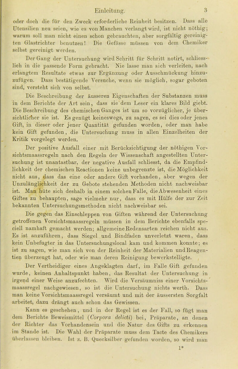 oder doch die für den Zweck erforderliche Reinheit besitzen. Dass alle Utensilien neu seien, wie es von Manchen verlangt wird, ist nicht nöthig; warum soll man nicht einen schon gebrauchten, aber sorgfältig gereinig- ten Glastrichter benutzen! Die Gefässe müssen von dem Chemiker selbst gereinigt werden. Der Gang der Untersuchung wird Schritt für Schritt notirt, schliess- lich in die passende Form gebracht. Nie lasse man sich verleiten, nach erlangtem Resultate etwas zur Ergänzung oder Ausschmückung hinzu- zufügen. Dass bestätigende Versuche, wenn sie möglich, sogar geboten sind, versteht sich von selbst. Die Beschreibung der äusseren Eigenschaften der Substanzen muss in dem Berichte der Art sein, dass sie dem Leser ein klares Bild giebt. Die Beschreibung des chemischen Ganges ist um so vorzüglicher, je über- sichtlicher sie ist. Es genügt keineswegs, zu sagen, es sei dies oder jenes Gift, in dieser oder jener Quantität gefunden worden, oder man habe kein Gift gefunden, die Untersuchung muss in allen Einzelheiten der Kritik vorgelegt werden. Der positive Ausfall einer mit Berücksichtigung der nöthigen Vor- sichtsmaassregeln nach den Regeln der Wissenschaft angestellten Unter- suchung ist unantastbar, der negative Ausfall schliesst, da die Empfind- lichkeit der chemischen Reactionen keine unbegrenzte ist, die Möglichkeit nicht aus, dass das eine oder andere Gift vorhanden, aber wegen der Unzulänglichkeit der zu Gebote stehenden Methoden nicht nachweisbar ist. Man hüte sich deshalb in einem solchen Falle, die Abwesenheit eines Giftes zu behaupten, sage vielmehr nur, dass es mit Hülfe der zur Zeit bekannten Untersuchungsmethoden nicht nachweisbar sei. Die gegen das Einschleppen von Giften während der Untersuchung getroffenen Vorsichtsmaassregeln müssen in dem Berichte ebenfalls spe- ciell namhaft gemacht werden; allgemeine Redensarten reichen nicht aus. Es ist anzuführen, dass Siegel und Bindfaden unverletzt waren, dass kein Unbefugter in das Untersuchungslocal kam und kommen konnte; es ist zu sagen, wie man sich von der Reinheit der Materialien undReagen- tien überzeugt hat, oder wie man deren Reinigung bewerkstelligte. Der Vertheidiger eines Angeklagten darf, im Falle Gift gefunden wurde, keinen Anhaltspunkt haben, das Resultat der Untersuchung in irgend einer Weise anzufechten. Wird die Versäumniss einer Vorsichts- maassregel nachgewiesen, so ist die Untersuchung nichts werth. Dass man keine Vorsichtsmaassregel versäumt und mit der äussersten Sorgfalt arbeitet, dazu drängt auch schon das Gewissen. Kann es geschehen, und in der Regel ist es der Fall, so fügt man dem Berichte Beweismittel (Corpora delicti) bei, Präparate, an denen der Richter das Vorhandensein und die Natur des Gifts zu erkennen im Stande ist. Die Wahl der Präparate muss dem Tacte des Chemikers überlassen bleiben. Ist z. B. Quecksilber gefunden worden, so wird 1* man