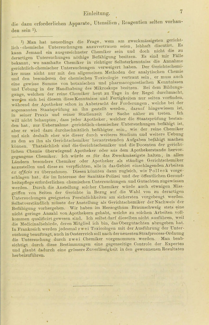 dio dazu erforderlichen Apparate, Utensilien, Reagentien selten vorhan den sein x). i) Man hat neuerdings die Frage, wem am zweckmässigsten gericht- lich-chemische Untersuchungen anzuvertrauen seien, lebhaft discutirt. Es kann Jemand ein ausgezeichneter Chemiker sein und doch nicht die zu derartigen Untersuchungen nöthige Befähigung besitzen. Es sind mir Fälle bekannt, wo namhafte Chemiker in richtiger Selbsterkenntnis die Annahme gerichtlich-chemischer Untersuchungen verweigert haben. Der Gerichtschemi- ker muss nicht nur mit den allgemeinen Methoden der analytischen Chemie und den besonderen der chemischen Toxicologie vertraut sein, er muss auch eine gewisse Summe von botanischen und pliarmacognostischen Kenntnissen und Uebung in der Handhabung des Mikroskops besitzen. Bei dem Bildungs- gänge, welchen der reine Chemiker heut zu Tage in der Regel durchmacht, werden sich bei diesem diese Kenntnisse und Fertigkeiten nur selten vorfinden, während der Apotheker schon in Anbetracht der Forderungen , welche bei der sogenannten Staatsprüfung an ihn gestellt werden, darauf hingewiesen ist, in seiner Praxis und seiner Studienzeit der Sache näher zu treten. Ich will nicht behaupten, dass jeder Apotheker, welcher die Staatsprüfung bestan- den hat, zur Uebernahme gerichtlich-chemischer Untersuchungen befähigt ist, aber er wird dazu durchschnittlich befähigter sein, wie der reine Chemiker und sich deshalb eher wie dieser durch weiteres Studium und weitere Uebung zu den an ihn als Gerichtschemiker heran tretenden Aufgaben befähigt machen können. Thatsächlich sind die Gerichtschemiker und die Docenten der gericht- lichen Chemie überwiegend Apotheker oder aus dem Apothekerstande hervoi- gegangene Chemiker. Ich würde es für das Zweckmässigste halten, in allen Ländern besondere Chemiker oder Apotheker als ständige Gerichtschemiker anzustellen und diese zu verpflichten, allein das Gebiet einschlagenden Arbeiten ex officio zu übernehmen. Diesen könnten dann zugleich, wie Poll eck vorge- schlagen hat, die im Interesse der Sanitäts-Polizei und der öffentlichen Gesund- heitspflege erforderlichen chemischen Untersuchungen und Gutachten zugewiesen werden. Durch die Anstellung solcher Chemiker würde auch etwaigen Miss- griffen von Seiten der Gerichte in Bezug auf die Wahl von zu derartigen Untersuchungen geeigneten Persönlichkeiten am sichersten vorgebeugt werden. Selbstverständlich müsste der Anstellung als Gerichtschemiker der Nachweis der Befähigung vorhergehen. \Y ir haben im Herzogthum Braunschweig stets eine nicht geringe Anzahl von Apothekern gehabt, welche zu solchen Arbeiten voll- kommen qualificirt gewesen sind. Ich selbst darf dieselben nicht ausführen, weil die Medicinalbehörde, deren Mitglied ich bin, das Obergutachten abzugeben hat. In Frankreich werden jedesmal zwei Toxicologen mit der Ausführung der Unter- suchung beauftragt, auch in Oesterreich soll nach der neuesten Strafprocess-Ordnung die Untersuchung durch zwei Chemiker vorgenommen werden. Man beab- sichtigt durch diese Bestimmungen eine gegenseitige Controle der Experten und glaubt dadurch eine grössere Zuverlässigkeit in den gewonnenen Resultaten herbeizuführen.