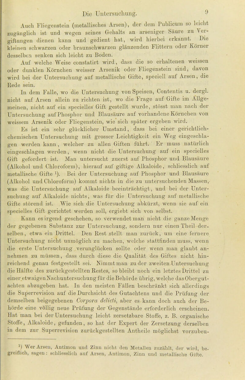 Auch Fliegenstein (metallisches Arsen), der dem Publicum so leicht zugänglich ist und wegen seines Gehalts an arseniger Säure zu Ver- giftungen dienen kann und gedient hat, wird hierbei erkannt. Die kleinen schwarzen oder braunschwarzen glänzenden Füttern oder Körner desselben senken sich leicht zu Boden. Auf welche Weise constatirt wird, dass die so erhaltenen weisscn oder dunklen Körnchen weisser Arsenik oder Fliegenstein sind, davon wird bei der Untersuchung auf metallische Gifte, speciell auf Arsen, die Rede sein. In dem Falle, wo die Untersuchung von Speisen, Contentis u. dergl. nicht auf Arsen allein zu richten ist, wo die Frage auf Gifte im Allge- meinen, nicht auf ein specielles Gift gestellt wurde, stösst mau nach der Untersuchung auf Phosphor und Blausäure auf vorhandene Körnchen von weissem Arsenik oder Fliegenstein, wie sich später ergeben wird. Es ist ein sehr glücklicher Umstand, dass bei einer gerichtlich- chemischen Untersuchung mit grosser Leichtigkeit ein Weg eingeschla- gen werden kann, welcher zu allen Giften führt. Er muss natürlich eingeschlagen werden, wenn nicht die Untersuchung auf ein specielles Gift gefordert ist. Man untersucht zuerst auf Phosphor und Blausäure (Alkohol und Chloroform), hierauf auf giftige Alkaloide, schliesslich auf metallische Gifte x). Bei der Untersuchung auf Phosphor und Blausäure (Alkohol und Chloroform) kommt nichts in die zu untersuchenden Massen, was die Untersuchung auf Alkaloide beeinträchtigt, und bei der Unter- suchung auf Alkaloide nichts, was für die Untersuchung auf metallische Gifte störend ist. Wie sich die Untersuchung abkürzt, wenn sie auf ein specielles Gift gerichtet werden soll, ergiebt sich von selbst. Kann es irgend geschehen, so verwendet man nicht die ganze Menge der gegebenen Substanz zur Untersuchung, sondern nur einen Theil der- selben, etwa ein Drittel. Den Rest stellt man zurück, um eine fernere Untersuchung nicht unmöglich zu machen, welche stattfinden muss, wenn die erste Untersuchung verunglücken sollte oder wenn man glaubt an- nehmen zu müssen, dass durch diese die Qualität des Giftes nicht hin- reichend genau festgestellt sei. Nimmt man zu der zweiten Untersuchung die Hälfte des zurückgestellten Restes, so bleibt noch ein letztes Drittel zu einer etwaigen Nachuntersuchung für die Behörde übrig, welche das Obergut- achten abzugeben hat. In den meisten Fällen beschränkt sich allerdings die Superrevision auf die Durchsicht des Gutachtens und die Prüfung der demselben beigegebenen Corpora delicti, aber es. kann doch auch der Be- hörde eine völlig neue Prüfung der Gegenstände erforderlich erscheinen. Hat man bei der Untersuchung leicht zersetzbare Stoffe, z. B. organische Stoffe, Alkaloide, gefunden, so hat der Expert der Zersetzung derselben in dem zur Superrevision zurückgestellten Antheile möglichst vorzubeu- 1) Wer Arsen, Antimon und Zinn nicht den Metallen zuzählt, der wird, be- greiflich, sagen: schliesslich auf Arsen, Antimon, Zinn und metallische Gifte.