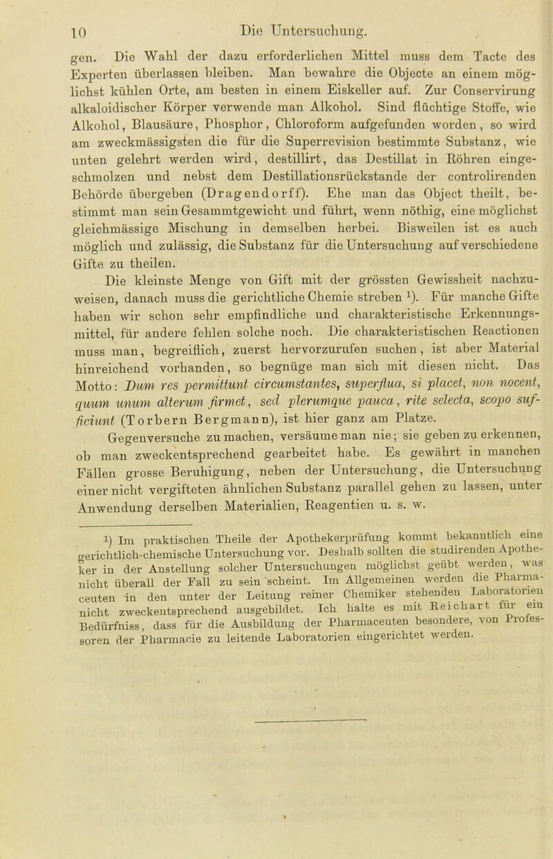 gen. Die Wahl der dazu erforderlichen Mittel muss dem Tacte des Experten überlassen bleiben. Man bewahre die Objecte an einem mög- lichst kühlen Orte, am besten in einem Eiskeller auf. Zur Conservirung alkaloidischer Körper verwende man Alkohol. Sind flüchtige Stoffe, wie Alkohol, Blausäure, Phosphor, Chloroform aufgefunden worden , so wird am zweckmässigsten die für die Superrevision bestimmte Substanz, wie unten gelehi’t werden wird, destillirt, das Destillat in Röhren einge- schmolzen und nebst dem Destillationsrückstande der controlirenden Behörde übergeben (Dragendorff). Ehe man das Object theilt, be- stimmt man sein Gesammtgewicht und führt, wenn nöthig, eine möglichst gleichmässige Mischung in demselben herbei. Bisweilen ist es auch möglich und zulässig, die Substanz für die Untersuchung auf verschiedene Gifte zu theilen. Die kleinste Menge von Gift mit der grössten Gewissheit nachzu- weisen, danach muss die gerichtliche Chemie streben 1). Für manche Gifte haben wir schon sehr empfindliche und charakteristische Erkennungs- mittel, für andere fehlen solche noch. Die charakteristischen Reactionen muss man, begreiflich, zuerst hervorzurufen suchen, ist aber Material hinreichend vorhanden, so begnüge man sich mit diesen nicht. Das Motto: Bum res permittunt circumstantes, superflua, si placet, non nocent, quum tmum alterum firmet, secl plerumque pauca, rite selecta, scopo suf- ficiunt (Torbern Bergmann), ist hier ganz am Platze. Gegenversuche zu machen, versäume man nie; sie geben zu erkennen, ob man zweckentsprechend gearbeitet habe. Es gewährt in manchen Fällen grosse Beruhigung, neben der Untersuchung, die Untersuchung einer nicht vergifteten ähnlichen Substanz parallel gehen zu lassen, unter Anwendung derselben Materialien, Reagentien u. s. w. i) Im praktischen Tlieile der Apothekerprüfung kommt bekanntlich eine gerichtlich-chemische Untersuchung vor. Deshalb sollten die studirenden Apothe- ker in der Anstellung solcher Untersuchungen möglichst geübt werden, was nicht überall der Fall zu sein scheint. Im Allgemeinen werden die Pharma- ceuten in den unter der Leitung reiner Chemiker stehenden Laboratorien nicht zweckentsprechend ausgebildet. Ich halte es mit Reichart für ein Bedürfniss, dass für die Ausbildung der Pharmaceuten besondere, von Pro es- soren der Pharmaeie zu leitende Laboratorien eingerichtet werden.