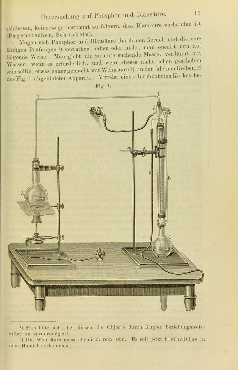 schliessen, keineswegs bestimmt zu folgern, dass Blausäure vorhanden ist (Pagenstecher, Schönbein). _ 'Mögen sich Phosphor und Blausäure durch den Geruch und che vor- läufigen Prüfungen i) verratheu haben oder nicht, man openrt nun aut folgende Weise. Man gicbt die zu untersuchende Masse, verdünnt mit Wasser, wenn es erforderlich, und wenn dieses nicht schon geschehen sein sollte, etwas sauer gemacht mit Weinsäure * 2), indem kleinen Kolben A desFig. 1 abgebildeten Apparats. Mittelst eines durchbohrten Korkes be- Fig. l. 1) Man hüte sich, bei diesen die Objecte durch Kupfer beziehungsweise Silber zu verunreinigen! 2) Die Weinsäure muss chemisch rein sein. Es soll jetzt bleihaltige in dem Handel Vorkommen.