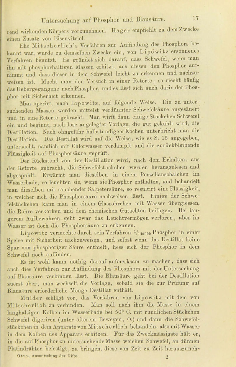 rend wirkenden Körpers vorzunehmen. Hager empfiehlt zu dem Zwecke einen Zusatz von Eisenvitriol. Ehe Mit sch er lieh’ s Verfahren zur Auffindung des Phosphors be- kannt war, wurde zu demselben Zwecke ein, von Lipöwitz ersonnenes Verfahren benutzt. Es gründet sich darauf, dass Schwefel, wenn man ihn mit phosphorhaltigen Massen erhitzt, aus diesen den Phosphor auf- nimmt und dass dieser in dem Schwefel leicht zu erkennen und nachzu- weisen ist. Macht man den Versuch in einer Retorte, so riecht häufig das Uebergegangene nachPhosphor, und es lässt sich auch darin der Phos- phor mit Sicherheit erkennen. Man operirt, nach Lipöwitz, auf folgende Weise. Die zu unter- suchenden Massen werden mittelst verdünnter Schwefelsäure angesäuert und in eine Retorte gebracht. Man wirft dann einige Stückchen Schwefel ein und beginnt, nach lose angelegter Vorlage, die gut gekühlt wird, die Destillation. Nach ohngefähr halbstündigem Kochen unterbricht man die Destillation. Das Destillat wird auf die Weise, wie es S. 15 angegeben, untersucht, nämlich mit Chlorwasser verdampft und die zurückbleibende Flüssigkeit auf Phosphorsäure geprüft. Der Rückstand von der Destillation wird, nach dem Erkalten, aus der Retorte gebracht, die Schwefelstückchen werden herausgelesen und abgespühlt. Erwärmt man dieselben in einem Porzellanschälchen im Wasserbade, so leuchten sie, wenn sie Phosphor enthalten, und behandelt man dieselben mit rauchender Salpetersäure, so resultirt eine Flüssigkeit, in welcher sich die Phosphorsäure nachweisen lässt. Einige der Schwe- felstückchen kann man in einem Glasröhrchen mit Wasser übergiessen, die Röhre verkorken und dem chemischen Gutachten beifügen. Bei län- gerem Aufbewahren geht zwar das Leuchtvermögeu verloren, aber im Wasser ist doch die Phosphorsäure zu erkennen. Lipöwitz vermochte durch sein Verfahren Vhoooo Phosphor in einer Speise mit Sicherheit nachzuweisen, und selbst wenn das Destillat keine Spur von phosphoriger Säure enthielt, liess sich der Phosphor in dem Schwefel noch auffinden. Es ist wohl kaum nöthig darauf aufmerksam zu machen, dass sich auch dies Verfahren zur Auffindung des Phosphors mit der Untersuchung auf Blausäure verbinden lässt. Die Blausäure geht bei der Destillation zuerst über, man wechselt die Vorlage, sobald sie die zur Prüfung auf Blausäure erforderliche Menge Destillat enthält. Mulder schlägt vor, das Verfahren von Lipöwitz mit dem von Mitscherlich zu verbinden. Man soll nach ihm die Masse in einem langhalsigen Kolben im Wasserbade bei 50° C. mit rundlichen Stückchen Schwefel digeriren (unter öfterem Bewegen, 0.) und dann die Schwefel- stückchenin dem Apparate von Mitscherlic h behandeln, also mit Wasser in dem Kolben des Apparats erhitzen. Für das Zweckmässigste hält er, in die auf Phosphor zu untersuchende Masse weichen Schwefel, an dünnen Platindrähten befestigt, zu bringen, diese von Zeit zu Zeit herauszuneh- Otto, Ausmittelung der Gifte. 12