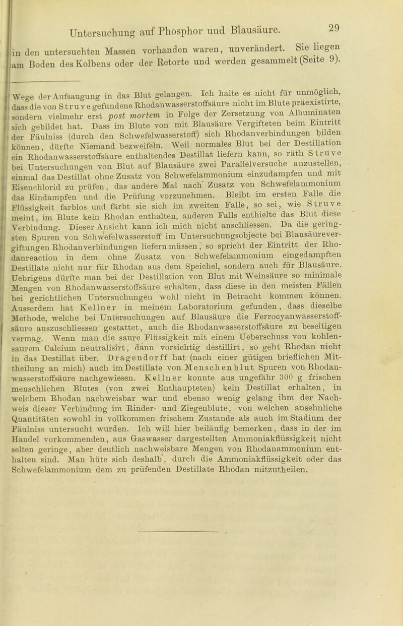 iiu den untersuchten Massen vorhanden waren, unverändert. Sie liegen iaxn Boden des Kolbens oder der Retorte und werden gesammelt (Seite 9). Wege der Aufsaugung in das Blut gelangen. Ich halte es nicht für unmöglich, dass die von S tr u v e gefundene Rhodanwasserstoffsäure nicht im Blute praexistirte, ■ sondern vielmehr erst post mortem in Folge der Zersetzung von Albummaten sich gebildet hat. Dass im Blute von mit Blausäure Vergifteten beim Eintritt ■ der Fäulniss (durch den Schwefelwasserstoff) sich Rhodanverbindungen bilden können, dürfte Niemand bezweifeln. Weil normales Blut bei der Destillation ein Rhodanwasserstoffsäure enthaltendes Destillat liefern kann, so räth Struve bei Untersuchungen von Blut auf Blausäure zwei Parallelversuche anzustellen, einmal das Destillat ohne Zusatz von Schwefelammonium einzudampfen und mit I Eisenchlorid zu prüfen, das andere Mal nach Zusatz von Schwefelammonium das Eindampfen und die Prüfung vorzunehmen. Bleibt im ersten Falle die Flüssigkeit farblos und färbt sie sich im zweiten Falle, so sei, wie Struve I meint, im Blute kein Rhodan enthalten, anderen Falls enthielte das Blut diese Verbindung. Dieser Ansicht kann ich mich nicht anschliessen. Da die gering- • sten Spuren von Schwefelwasserstoff im Untersuchungsobjecte bei Blausäurever- giftungen Rhodan Verbindungen liefern müssen, so spricht der Eintritt der Rho- danreaction in dem ohne Zusatz von Schwefelammonium eingedampften Destillate nicht nur für Rhodan aus dem Speichel, sondern auch für Blausäure. Uebrigens dürfte man bei der Destillation von Blut mit Weinsäure so minimale Mengen von Rhodanwasserstoffsäure erhalten, dass diese in den meisten Fällen bei gerichtlichen Untersuchungen wohl nicht in Betracht kommen können. I Ausserdem hat Kellner in meinem Laboratorium gefunden, dass dieselbe Methode, welche bei Untersuchungen auf Blausäure die Ferrocj-anwasserstoff- säure auszuschliessen gestattet, auch die Rhodanwasser stoffsäure zu beseitigen vermag. Wenn man die saure Flüssigkeit mit einem Ueberschuss von kohlen- saurem Calcium neutralisirt, dann vorsichtig destillirt, so geht Rhodan nicht in das Destillat über. Dragendorff hat (nach einer gütigen brieflichen Mit- theilung an mich) auch im Destillate von Men sehen b lut Spuren von Rhodan- wasserstoffsäure nachgewiesen. Kellner konnte aus ungefähr 300 g frischen menschlichen Blutes (von zwei Enthaupteten) kein Destillat erhalten, in welchem Rhodan nachweisbar war und ebenso wenig gelang ihm der Nach- weis dieser Verbindung im Rinder- und Ziegenblute, von welchen ansehnliche Quantitäten sowohl in vollkommen frischem Zustande als auch im Stadium der Fäulniss untersucht wurden. Ich will hier beiläufig bemerken, dass in der im Handel vorkommenden, aus Gaswasser dargestellten Ammoniakflüssigkeit nicht selten geringe, aber deutlich nachweisbare Mengen von Rhodanammonium ent- halten sind. Man hüte sich deshalb , durch die Ammoniakflüssigkeit oder das Schwefelammonium dem zu prüfenden Destillate Rhodan mitzutheilen.
