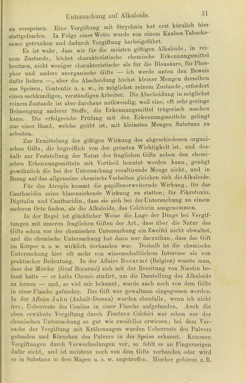 zu verspeisen. Eine Vergiftung mit Strychnin hat erst kürzlich hier stattgefunden. In Folge einer Wette wurde von einem Knaben Tabacks- sauce getrunken und dadurch Vergiftung herbeigeführt. Es ist wahr, dass wir für die meisten giftigen Alkaloide, in rei nem Zustande, höchst charakteristische chemische Erkennungsmittel besitzen, nicht weniger charakteristische als für die Blausäure, für Phos phor und andere anorganische Gifte — ich werde unten den Beweis dafür liefern —, aber die Ahscheidung höchst kleiner Mengen derselben aus Speisen, Contentis u. s. w., in möglichst reinem Zustande, erfordeit einen sachkundigen, verständigen Arbeiter. Die Abscheidung in möglichst reinem Zustande ist aber durchaus nothwendig, weil eine, oft sehr gelinge Beimengung anderer Stoffe, die Erkennungsmittel trügerisch machen kann. Die erfolgreiche Prüfung mit den Erkennungsmitteln gelingt nur einer Hand, welche geübt ist, mit kleinsten Mengen Substanz zu arbeiten. Zur Ermittelung der giftigen Wirkung des abgeschiedenen organi- schen Gifts, die begreiflich von der grössten Wichtigkeit ist, und des- halb zur Feststellung der Natur des fraglichen Gifts neben den chemi- schen Erkennungsmitteln mit Vortheil benutzt werden kann, genügt gewöhnlich die bei der Untersuchung resultirende Menge nicht, und in Bezug auf das allgemeine chemische Verhalten gleichen sich die Alkaloide. Für das Atropin kommt die pupillenerweiternde Wirkung, für das Cantharidin seine blasenziehende Wirkung zu statten; für Pikrotoxin, Digitalin und Cantharidin, dass sie sich bei der Untersuchung an einem anderen Orte finden, als die Alkaloide, das Colchicin ausgenommen. In der Regel ist glücklicher Weise die Lage der Dinge bei Vergif- tungen mit unseren fraglichen Giften der Art, dass über die Natur des Gifts schon vor der chemischen Untersuchung ein Zweifel nicht obwaltet, und die chemische Untersuchung hat dann nur darzuthun, dass das Gift im Körper u. s. w. wirklich vorhanden war. Deshalb ist die chemische Untersuchung hier oft mehr von wissenschaftlichem Interesse als von praktischer Bedeutung. In der'Affaire Bocarme (Belgien) wusste man, dass der Mörder (Graf Bocarme) sich mit der Bereitung von Nicotin be- fasst hatte — er hatte Chemie studirt, um die Darstellung des Alkaloids zu lernen — und, so viel mir bekannt, wurde auch noch von dem Gifte in einer Flasche gefunden. Das Gift war gewaltsam eingegossen worden. In der Affaire Jahn (Anhalt-Dessau) wurden ebenfalls, wenn ich nicht irre, Ueberreste des Coniins in einer Flasche aufgefunden. Auch die oben erwähnte Vergiftung durch Tinctura Colchici war schon vor der chemischen Untersuchung so gut wie zweifellos erwiesen; bei dem Ver- suche der Vergiftung mit Krähenavigen wurden Ueberreste des Pulvers gefunden und Körnchen des Pulvers in der Speise erkannt. Kommen Vergiftungen durch Verwechselungen vor, so fehlt es an Fingerzeigen dafür nicht, und ist meistens noch von dem Gifte vorhanden oder wird es in Substanz in dem Magen u. s. w. angetroffen. Hierher gehören z. B.