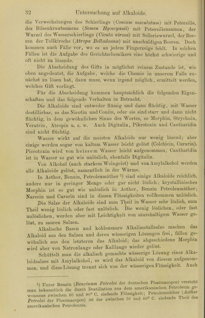 die Verwechslungen des Schierlings (Gonium maculatum) mit Petersilie, des Bilsenkrautsamens (Semen Hyoscyami) mit Petersiliensamen, der Wurzel des Wasserschierlings (Cicuta virosd) mit Selleriewurzel, der Bee- ren der Tollkirsche (Atropa Belladonna) mit unschuldigen Beeren. Doch kommen auch Fälle vor, wo es an jedem Fingerzeige fehlt. In solchen Fällen ist die Aufgabe des Gerichtschemikers eine höchst schwierige und oft nicht zu lösende. Die Abscheidung des Gifts in möglichst reinem Zustande ist, wie oben angedeutet, die Aufgabe, welche die Chemie in unserem Falle zu- nächst zu lösen hat, dann muss, wenn irgend möglich, ermittelt werden, welches Gift vorliegt. Für die Abscheidung kommen hauptsächlich die folgenden Eigen- schaften und das folgende Verhalten in Betracht. Die Alkaloide sind entweder flüssig und dann flüchtig, mit Wasser destillirbar, so das Nicotin und Coniin, oder sie sind starr und dann nicht flüchtig, in dem gewöhnlichen Sinne des Wortes, so Morphin, Strychnin, Veratrin, Atropin u. s. w. Auch Digitalin, Pikrotoxin und Cantharidin sind nicht flüchtig. Wasser wirkt auf die meisten Alkaloide nur wenig lösend; aber einige werden sogar von kaltem Wasser leicht gelöst (Colchicin, Curarin). Picrotoxin wird von heissem Wasser leicht aufgenommen, Cantharidin ist in Wasser so gut wie unlöslich, ebenfalls Digitalin. Von Alkohol (auch starkem Weingeist) und von Amylalkohol werden alle Alkaloide gelöst, namentlich in der Wärme. In Aether, Benzin, Petroleumäther J) sind einige Alkaloide reichlich, andere nur in geringer' Menge oder gar nicht löslich; krystalhmsches Morphin ist so gut wie unlöslich in Aether, Benzin Petroleumäther; Narcein und Curarin sind in diesen Flüssigkeiten vollkommen unlöslich. Die Salze der Alkaloide sind zum Theil in Wasser sehr löslich, zum Theil wenig löslich oder fast unlöslich. Die wenig löslichen, oder fast unlöslichen, werden aber mit Leichtigkeit von säurehaltigem Wasser ge- löst, zu sauren Salzen. Alkalische Basen und kohlensaure Alkalimetallsalze machen das Alkaloid aus den Salzen und deren wässerigen Lösungen frei, fällen ge- wöhnlich aus den letzteren das Alkaloid; das abgeschiedene Morphin wird aber von Natronlauge oder Kalilauge wieder gelöst. Schüttelt man die alkalisch gemachte wässerige Lösung eines Alka- loidsalzes mit Amylalkohol, so wird das Alkaloid von diesem aufgenom- men, und diese Lösung trennt sich von der wässerigen Flüssigkeit. Auch i) Unter Benzin (.Benzinum Petrolei der deutschen Pharmacopoe) versteht man bekanntlich die durch Destillation aus dem amerikanischen Petroleum ge- wonnene zwischen 60 und 80« C. siedende Flüssigkeit; Petroleumather (Aetllet Petrolei der Pharmacopoe) ist der zwischen 50 und 60» C. siedende Theil des amerikanischen Petroleums.