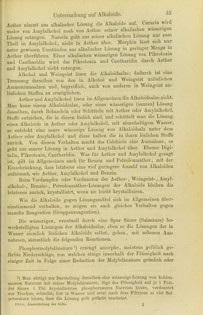 Aether nimmt aus alkalischer Lösung die Alkaloide auf. Curarin wird weder von Amylalkohol noch von Aether seiner alkalischen wässengen Lösung entzogen. Narcein geht aus seiner alkalischen Lösung nui zum Theil in Amylalkohol, nicht in Aether über. Morphin lässt sich nui unter gewissen Umständen aus alkalischer Lösung in geringer Menge in Aether überführen. Einer alkalischen wässerigen Lösung von Pikrotoxin und Cantharidin wird das Pikrotoxin und Cantharidin durch Aethei und Amylalkohol nicht entzogen. Alkohol und Weingeist lösen die Alkaloidsalze; dadurch ist eine Trennung derselben von den in Alkohol und Weingeist unlöslichen Ammoniumsalzen und, begreiflich, auch von anderen in Weingeist un- löslichen Stoffen zu ermöglichen. Aether und Amylalkohol lösen im Allgemeinen die Alkaloidsalze nicht. Man kann einem Alkaloidsalze, oder einer wässerigen (sauren) Lösung desselben, durch Behandeln oder Schütteln mit Aether oder Amylalkohol, Stoffe entziehen, die in diesen löslich sind, und schüttelt man die Lösung eines Alkaloids in Aether oder Amylalkohol, mit säurehaltigem Wasser, so entsteht eine saure wässerige Lösung von Alkaloidsalz unter dem Aether oder Amylalkohol und diese halten die in ihnen löslichen Stoffe zurück. Von diesem Yerhalten macht das Colchicin eine Ausnahme, es geht aus saurer Lösung in Aether und Amylalkohol über. Ebenso Digi- talin, Pikrotoxin, Cantharidin. Was für Aether und Amylalkohol gesagt ist, gilt im Allgemeinen auch für Benzin und Petroleumäther, mit der Einschränkung, dass letzterer eine viel geringere Anzahl von Alkaloiden aufnimmt, wie Aether, Amylalkohol und Benzin. Beim Yerdampfen oder Verdunsten der Aether-, Weingeist-, Amyl- alkohol- , Benzin-, Petroleumäther-Lösungen der Alkaloide bleiben die letzteren zurück, krystallisirt, wenn sie leicht krystallisiren. Wie die Alkaloide gegen Lösungsmittel sich im Allgemeinen über- einstimmend verhalten, so zeigen sie auch gleiches Verhalten gegen manche Reagentien (Gruppenreagentien). Die wässerigen, eventuell durch eine Spur Säure (Salzsäure) be- werkstelligten Lösungen der Alkaloidsalze, eben so die Lösungen der in Wasser ziemlich löslichen Alkaloide selbst, geben, mit seltenen Aus- nahmen, sämmtlich die folgenden Reactionen. Phosphormolybdänsäure J) erzeugt amorphe, meistens gelblich ge- färbte Niederschläge, von welchen einige innerhalb der Flüssigkeit nach einiger Zeit in Folge einer Reduction der Molybdänsäure grünlich oder 1) Man sättigt zur Darstellung derselben oine wässerige Lösung von kohlen- saureifi Natrium mit reiner Molybdänsäure, fügt der Flüssigkeit auf je 5 Thle. der Säure 1 Tlil. krystaüisirtes pbospborsaures Natrium hinzu, verdunstet zur Trockne, schmilzt, löst in Wasser und setzt nach dem Filtriren so viel Sal- petersäure hinzu, dass die Lösung gelt) gefärbt erscheint. Otto, Ausmittelung der Gifte. 3