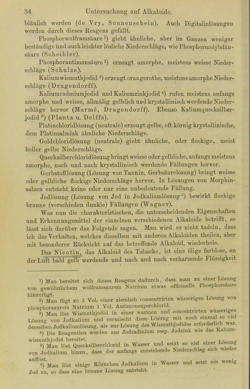 bläulich werden (de Yry, Sonnenschein). Auch Digltalinlösungen werden durch dieses Reagens gefällt. Phosphorwolframsäure1) giebt ähnliche, aber im Ganzen weniger beständige und auch leichter lösliche Niederschläge, wie Phosphormolybdän- säure (Scheib ler). Phosphorantimonsäure2) erzeugt amorphe, meistens weisse Nieder- schläge (Schulze). Kaliumwismuthjodid 3) erzeugt orangerothe, meistens amorphe Nieder- schläge (Dragendorff). Kaliumcadmiumjodid und Kaliumzinkjodid 4) rufen meistens anfangs amorphe und weisse, allmälig gelblich und krystallinisch werdende Nieder- schläge hervor (Marine, Dragendorff). Ebenso Kaliumquecksilber- jodid5 6) (Planta u. Delffs). Platinchloridlösung (neutrale) erzeugt gelbe, oft körnig krystallinische, dem Platinsalmiak ähnliche Niederschläge. Goldchloridlösung (neutrale) giebt ähnliche, oder flockige, meist heller gelbe Niederschläge. Quecksilberchloridlösung bringt weisse oder gelbliche, anfangs meistens amorphe, nach und nach krystallinisch werdende Fällungen hervor. Gerbstofflösung (Lösung von Tannin, Gerbsäurelösung) bringt weisse oder gelbliche flockige Niederschläge hervor. In Lösungen von Morphin- salzen entsteht keine oder nur eine unbedeutende Fällung. Jodlösung (Lösung von Jod in Jodkaliumlösung G) bewirkt flockige braune (verschieden dunkle) Fällungen (Wagner). Was nun die charakteristischen, die unterscheidenden Eigenschaften und Erkennungsmittel der einzelnen verschiedenen Alkaloide betrifft, so lässt sich darüber das Folgende sagen. Man wird es nicht tadeln, dass ich das Verhalten, welches dieselben mit anderen Alkaloiden theilen, aber mit besonderer Rücksicht auf das betreffende Alkaloid, wiederhole. Das Nicotin, das Alkaloid des Tabacks, ist eine ölige farblose, an der Luft bald gelb werdende und nach und nach verharzende Flüssigkeit 1) Man bereitet sich dieses Reagens dadurch, dass man zu einer Lösung von gewöhnlichem wolframsaurem Natrium etwas officinelle Phosphorsaure hinzufügt. , ... x.. 2) Man fügt zu 3 Yol. einer ziemlich concentnrten wässerigen Losung von phosphorsaurem Natrium 1 Vol. Antimonsuperchlorid. 3) Man löst Wismuthjodid in einer warmen und concentnrten wässerigen Lösung von Jodkalium und vermischt diese Lösung mit noch einmal so viel derselben Jodkaliumlösung, als zur Lösung des Wismuthjodides erforderlich war. 4) Die Reagentien werden aus Jodcadmium resp. Jodzink wie das wismuthjodid bereitet. T 6) Man löst Quecksilberchlorid in Wasser und setzt so viel einei Losung von Jodkalium hinzu, dass der anfangs entstehende Niederschlag sich wieder auflöst. ß) Man löst einige Körnchen Jodkalium Jod zu, so dass eine braune Lösung entsteht. in Wasser und setzt ein wenig