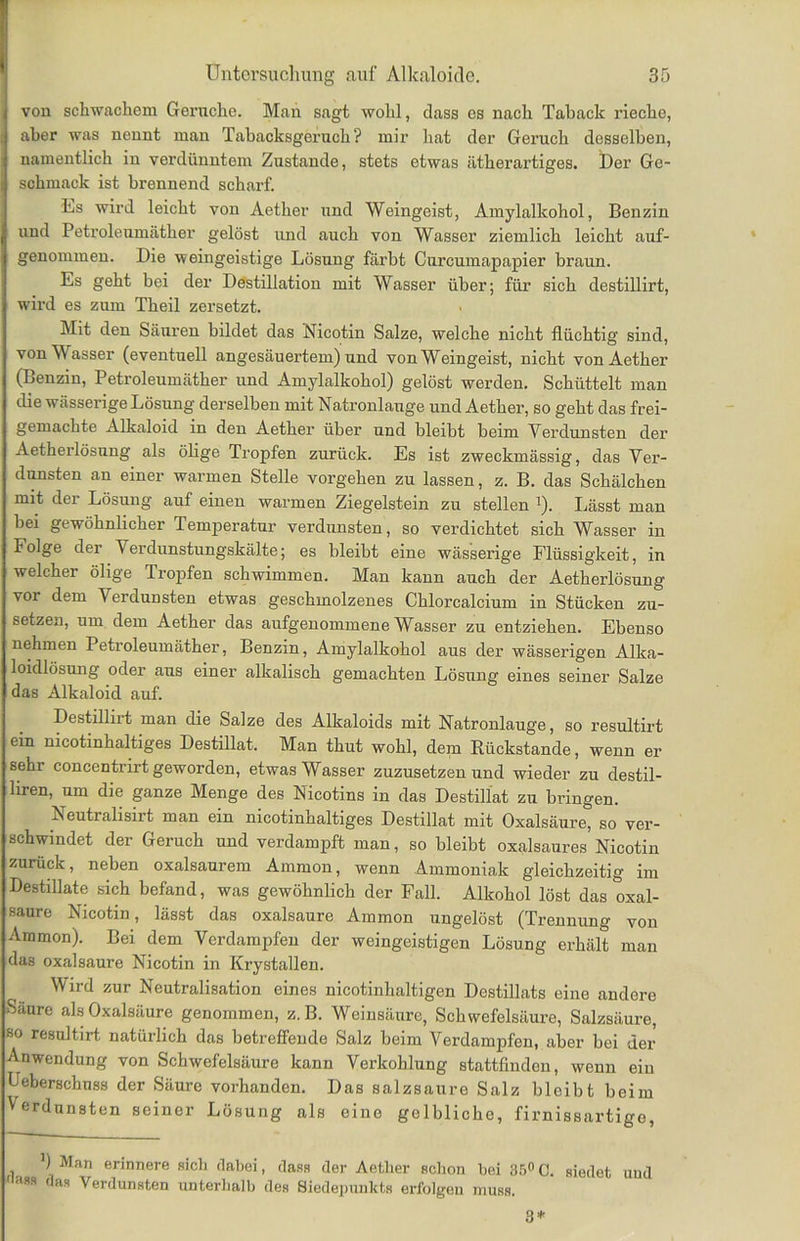 von schwachem Gerüche. Man sagt wohl, dass cs nach Taback rieche, aber was nonnt man Tabacksgeruch? mir hat der Geruch desselben, namentlich in verdünntem Zustande, stets etwas ätherartiges. Der Ge- schmack ist brennend scharf. Ls wird leicht von Aether und Weingeist, Amylalkohol, Benzin und Petroleumäther gelöst und auch von Wasser ziemlich leicht auf- genommen. Die w eingeistige Lösung färbt Curcumapapier braun. Es geht bei der Destillation mit Wasser über; für sich destillirt, wird es zum Theil zersetzt. Mit den Säuren bildet das Nicotin Salze, welche nicht flüchtig sind, von Wasser (eventuell angesäuertem) und von Weingeist, nicht von Aether (Benzin, Petroleumäther und Amylalkohol) gelöst werden. Schüttelt man die wässerige Lösung derselben mit Natronlauge und Aether, so geht das frei- gemachte Alkaloid in den Aether über und bleibt beim Verdunsten der Aetherlösung als ölige Tropfen zurück. Es ist zweckmässig, das Ver- dunsten an einer warmen Stelle vorgehen zu lassen, z. B. das Schälchen mit der Lösung auf einen warmen Ziegelstein zu stellen *)• Lässt man bei gewöhnlicher Temperatur verdunsten, so verdichtet sich Wasser in Folge der Verdunstungskälte; es bleibt eine wässerige Flüssigkeit, in welcher ölige Tropfen schwimmen. Man kann auch der Aetherlösung vor dem Verdunsten etwas geschmolzenes Chlorcalcium in Stücken zu- setzen, um dem Aether das aufgenommene Wasser zu entziehen. Ebenso nehmen Petroleumäther, Benzin, Amylalkohol aus der wässerigen Alka- loidlösung oder aus einer alkalisch gemachten Lösung eines seiner Salze das Alkaloid auf. Destillirt man die Salze des Alkaloids mit Natronlauge, so resultirt ein nicotinhaltiges Destillat. Man thut wohl, dem Rückstände, wenn er sehr concentrirt geworden, etwas Wasser zuzusetzen und wieder zu destil- liren, um die ganze Menge des Nicotins in das Destillat zu bringen. Neutralisiit man ein nicotinhaltiges Destillat mit Oxalsäure, so ver- schwindet der Geruch und verdampft man, so bleibt oxalsaures Nicotin zurück, neben oxalsaurem Ammon, wenn Ammoniak gleichzeitig im Destillate sich befand, was gewöhnlich der Fall. Alkohol löst das Oxal- säure Nicotin, lässt das oxalsaure Ammon ungelöst (Trennung von Ammon). Bei dem Verdampfen der weingeistigen Lösung erhält man das oxalsaure Nicotin in Krystallen. Wird zur Neutralisation eines nicotinhaltigen Destillats eine andere Säure als Oxalsäure genommen, z.B. Weinsäure, Schwefelsäure, Salzsäure, so resultirt natürlich das betreffende Salz beim Verdampfen, aber bei der Anwendung von Schwefelsäure kann Verkohlung stattfinden, wenn ein Ceherschuss der Säure vorhanden. Das salzsaure Salz bleibt beim Verdunsten seiner Lösung als eine gelbliche, firnissartige, b Man erinnere sich dabei, dass der Aether schon bei 35° C. siedet und 'lass das Verdunsten unterhalb des Siedepunkts erfolgen muss. 3*