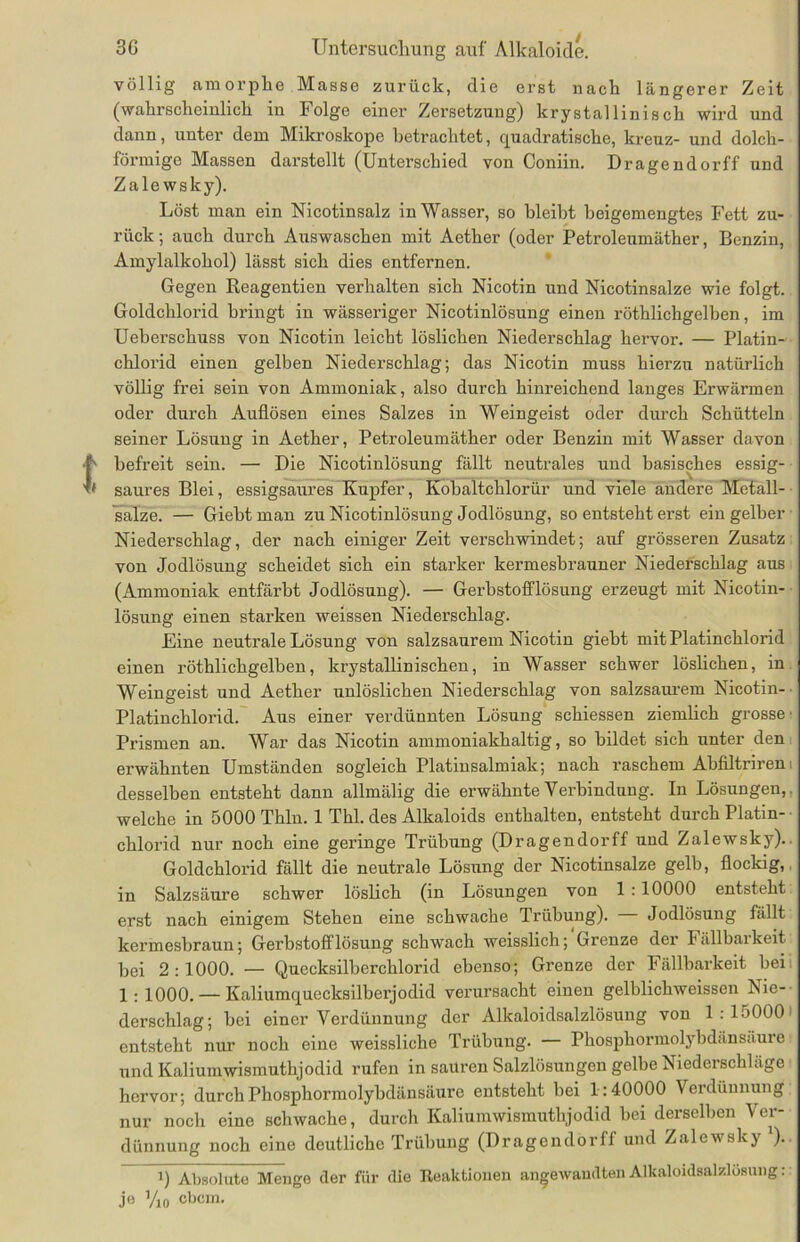 völlig amorphe Masse zurück, die erst nach längerer Zeit (wahrscheinlich in Folge einer Zersetzung) krystallinisch wird und dann, unter dem Mikroskope betrachtet, cpiadratische, kreuz- und dolch- förmige Massen darstellt (Unterschied von Coniin. Dragendorff und Zale wsky). Löst man ein Nicotinsalz in Wasser, so bleibt beigemengtes Fett zu- rück ; auch durch Auswaschen mit Aether (oder Petroleumäther, Benzin, Amylalkohol) lässt sich dies entfernen. Gegen Reagentien verhalten sich Nicotin und Nicotinsalze wie folgt. Goldchlorid bringt in wässeriger Nicotinlösung einen röthlichgelben, im Ueberschuss von Nicotin leicht löslichen Niederschlag hervor. — Platin- chloi'id einen gelben Niederschlag; das Nicotin muss hierzu natürlich völlig frei sein von Ammoniak, also durch hinreichend langes Erwärmen oder durch Auflösen eines Salzes in Weingeist oder durch Schütteln seiner Lösung in Aether, Petroleumäther oder Benzin mit Wasser davon befreit sein. — Die Nicotinlösung fällt neutrales und basisches essig- saures Blei, essigsaures Kupfer, Kobaltchlorür und viele andere Mefall- salze. — Giebtman zu Nicotinlösung Jodlösung, so entsteht erst ein gelber Niederschlag, der nach einiger Zeit verschwindet; auf grösseren Zusatz von Jodlösung scheidet sich ein starker kermesbrauner Niederschlag aus (Ammoniak entfärbt Jodlösung). — Gerbstofflösung erzeugt mit Nicotin- lösung einen starken weissen Niederschlag. Eine neutrale Lösung von salzsaurem Nicotin giebt mit Platinchlorid einen röthlichgelben, krystallinisehen, in Wasser schwer löslichen, in Weingeist und Aether unlöslichen Niederschlag von salzsaurem Nicotin- Platinchlorid. Aus einer verdünnten Lösung schiessen ziemlich grosse' Prismen an. War das Nicotin ammoniakhaltig, so bildet sich unter den erwähnten Umständen sogleich Platinsalmiak; nach raschem Abfiltrirem desselben entsteht dann allmälig die erwähnte Verbindung. In Lösungen,, welche in 5000 Thln. 1 Thl. des Alkaloids enthalten, entsteht durch Platin- chlorid nur noch eine geringe Trübung (Dragendorff und Zalewsky). Goldchlorid fällt die neutrale Lösung der Nicotinsalze gelb, flockig, in Salzsäure schwer löslich (in Lösungen von 1 : 10000 entsteht erst nach einigem Stehen eine schwache Trübung). Jodlösung fällt kermesbraun; Gerbstofflösung schwach weisslich; Grenze der Fällbarkeit bei 2:1000. — Quecksilberchlorid ebenso; Grenze der Fällbarkeit bei 1 : 1000. — Kaliumquecksilberjodid verursacht einen gelblichweissen Nie- derschlag; bei einer Verdünnung der Alkaloidsalzlösung von 1:15000' entsteht nur noch eine weissliche Trübung. — Phosphormolybdänsäure und Kaliumwismuthjodid rufen in sauren Salzlösungen gelbe Niederschläge hervor; durch Phosphormolybdänsäure entsteht bei 1:40000 Verdünnung nur noch eine schwache, durch Kaliumwismuthjodid bei derselben Ver- dünnung noch eine deutliche Trübung (Dragendorff und Zalewsky ). i) Absolute Menge der für die Reaktionen angewandten Alkaloidsalzlösung: jo yi0 ebem.