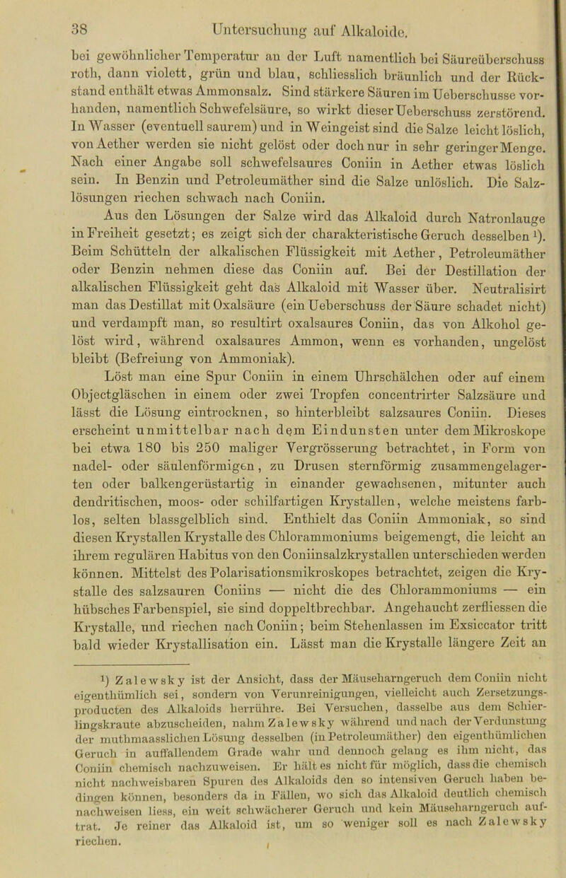 bei gewöhnlicher Temperatur an der Luft namentlich bei Säureiihei'schuss roth, dann violott, grün und blau, schliesslich bräunlich und der Rück- stand enthält etwas Ammonsalz. Sind stärkere Säuren im Ueberschusse vor- handen, namentlich Schwefelsäure, so wirkt dieser Ueberschuss zerstörend. In Wasser (eventuell saurem) und in Weingeist sind die Salze leichtlöslich, vonAether werden sie nicht gelöst oder doch nur in sehr geringer Menge. Nach einer Angabe soll schwefelsaures Coniin in Aether etwas löslich sein. In Benzin und Petroleumäther sind die Salze unlöslich. Die Salz- lösungen riechen schwach nach Coniin. Aus den Lösungen der Salze wird das Alkaloid durch Natronlauge in Freiheit gesetzt; es zeigt sich der charakteristische Geruch desselben1). Beim Schütteln der alkalischen Flüssigkeit mit Aether, Petroleumäther oder Benzin nehmen diese das Coniin auf. Bei der Destillation der alkalischen Flüssigkeit geht das Alkaloid mit Wasser über. Neutralisirt man das Destillat mit Oxalsäure (ein Ueberschuss der Säure schadet nicht) und verdampft man, so resultirt oxalsaures Coniin, das von Alkohol ge- löst wird, während oxalsaures Ammon, wenn es vorhanden, ungelöst bleibt (Befreiung von Ammoniak). Löst man eine Spur Coniin in einem Uhrschälchen oder auf einem Objectgläschen in einem oder zwei Tropfen concentrirter Salzsäure und lässt die Lösung eintrocknen, so hinterbleibt salzsaures Coniin. Dieses erscheint unmittelbar nach dqm Eindunsten unter dem Mikroskope bei etwa 180 bis 250 maliger Yergrösserung betrachtet, in Form von nadel- oder säulenförmigen, zu Drusen sternförmig zusammengelager- ten oder balkengerüstartig in einander gewachsenen, mitunter auch dendritischen, moos- oder schilfartigen Krystallen, welche meistens farb- los, selten blassgelblich sind. Enthielt das Coniin Ammoniak, so sind diesen Krystallen Krystalle des Chlorammoniums beigemengt, die leicht an ihrem regulären Habitus von den Coniinsalzkrystallen unterschieden werden können. Mittelst des Polarisationsmikroskopes betrachtet, zeigen die Kry- stalle des salzsauren Coniins — nicht die des Chlorammoniums — ein hübsches Farbenspiel, sie sind doppeltbrechbar. Angehaucht zerfliessen die Krystalle, und riechen nach Coniin; beim Stehenlassen im Exsiccator tritt bald wieder Krystallisation ein. Lässt man die Krystalle längere Zeit an i) Zalewsky ist der Ansicht, dass der Mäuseharngeruch dem Coniin nicht eigenthiimlich sei, sondern von Verunreinigungen, vielleicht auch Zersetzungs- X>roducten des Alkaloids herrühre. Bei Versuchen, dasselbe aus dem Schier- lingskraute abzuscheiden, nahm Zalewsky während undnach der Verdunstung der muthmaasslichen Lösung desselben (inPetroleumäther) den eigentümlichen Geruch in auffallendem Grade wahr uud dennoch gelang es ihm nicht, das Coniin chemisch nachzuweisen. Er hält es nicht für möglich, dass die chemisch nicht nachweisbaren Spuren des Alkaloids den so intensiven Geruch haben be- dingen können, besonders da in Eällen, wo sich das Alkaloid deutlich chemisch nachweisen liess, ein weit schwächerer Geruch und kein Mäuseharngeruch aul- trat. Je reiner das Alkaloid ist, um so weniger soll es nach Zalewsky riechen. ,