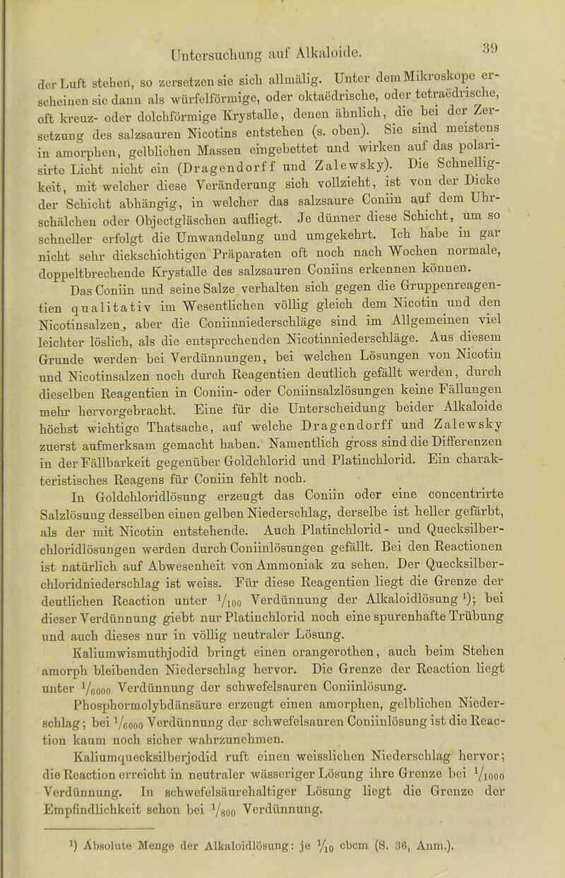 der Luft stehen, so zersetzen sie sich allmälig. Unter dem Mikroskope er- scheinen sie daun als würfelförmige, oder oktaedrische, oder tetraednsche, oft kreuz- oder dolchförmige Krystalle, denen ähnlich, die hei der Zer- setzung des salzsauren Nicotins entstehen (s. oben). Sie sind meistens in amorphen, gelblichen Massen eingebettet und wirken auf das polan- sirte Licht nicht ein (Dragendorf f und Zalewsky). Die Schnellig- keit, mit welcher diese Veränderung sich vollzieht, ist von der Dicke der Schicht abhängig, in welcher das salzsaure Coniin auf dem Uhr- schälchen oder Objectgläschen aufliegt. Je dünner diese Schicht, um so schneller erfolgt die Umwandelung und umgekehrt. Ich habe in gar nicht sehr dickschichtigen Präparaten oft noch nach Wochen normale, doppeltbrechende Krystalle des salzsauren Coniins erkennen können. Das Coniin und seine Salze verhalten sich gegen die Gruppenreagen- tien qualitativ im Wesentlichen völlig gleich dem Nicotin und den Nicotinsalzen, aber die Coniinniederschläge sind im Allgemeinen viel leichter löslich, als die entsprechenden Nicotinniederschläge. Aus diesem Grunde werden bei Verdünnungen, bei welchen Lösungen von Nicotin und Nicotinsalzen noch durch Reagentien deutlich gefällt werden, duich dieselben Reagentien in Coniin- oder Coniinsalzlösungen keine Fällungen mehr hervorgebracht. Eine für die Unterscheidung beider Alkaloide höchst wichtige Thatsache, auf welche Dragendorff und Zalewsky zuerst aufmerksam gemacht haben. Namentlich gross sind die Differenzen in der Fällbarkeit gegenüber Goldchlorid und Platinchlorid. Ein charak- teristisches Reagens für Coniin fehlt noch. In Goldchloridlösung erzeugt das Coniin oder eine coneentrirte Salzlösung desselben einen gelben Niederschlag, derselbe ist heller gefärbt, als der mit Nicotin entstehende. Auch Platinchlorid- und Quecksilber- chloridlösungen werden durch Coniinlösungen gefällt. Bei den Reactionen ist natürlich auf Abwesenheit von Ammoniak zu sehen. Der Quecksilber- chloridniederschlag ist weiss. Für diese Reagentien liegt die Grenze der deutlichen Reaction unter Vioo Verdünnung der Alkaloidlösung1); bei dieser Verdünnung gieht nur Platinchlorid noch eine spurenhafte Trübung und auch dieses nur in völlig neutraler Lösung. Kaliumwismuthjodid bringt einen orangerothen, auch beim Stehen amorph bleibenden Niederschlag hervor. Die Grenze der Reaction liegt unter 1/60oo Verdünnung der schwefelsauren Coniinlösung. Phosphormolybdänsäure erzeugt einen amorphen, gelblichen Nieder- schlag; bei ’/gooo Verdünnung der schwefelsauren Coniinlösung ist die Reac- tion kaum noch sicher wahrzunchmen. Kaliumquecksilberjodid ruft einen weisslicken Niederschlag hervor; die Reaction erreicht in neutraler wässeriger Lösung ihre Grenze bei Viooo Verdünnung. In schwefelsäurehaltiger Lösung liegt die Grenze der Empfindlichkeit schon bei Yaoo Verdünnung. !) Absolute Menge der Alkaloidlösung: je J/10 ebem (S. 36, Anm.).