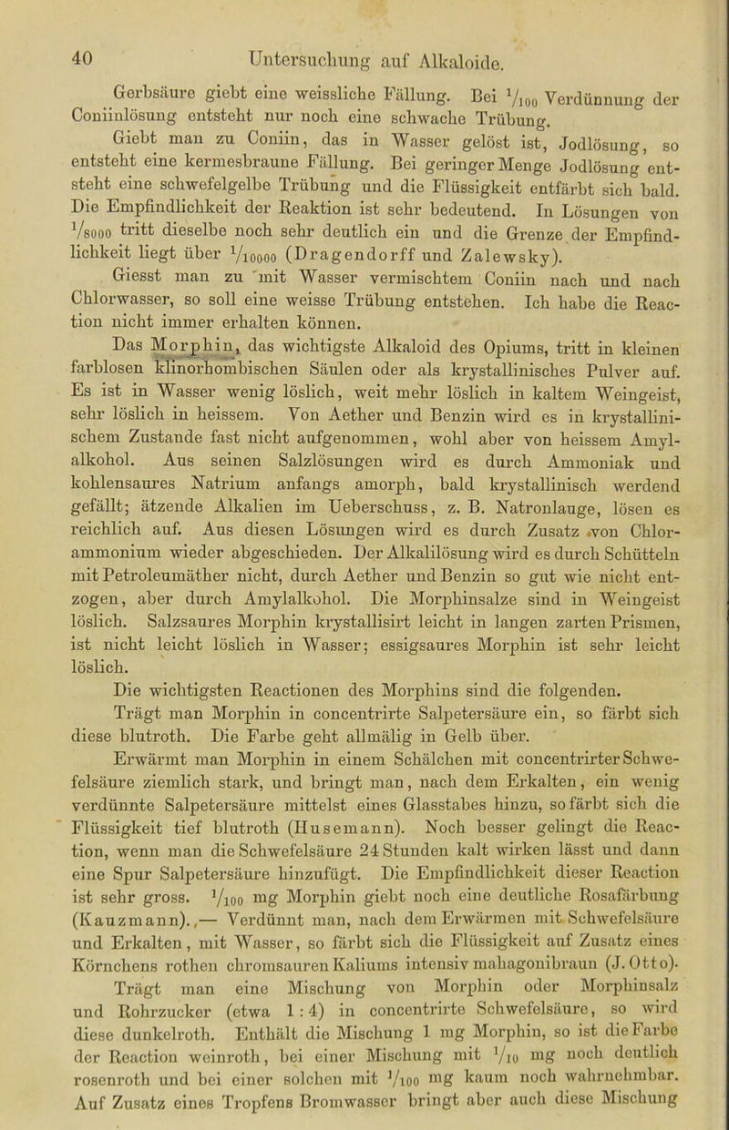Gerbsäure giebt eine weisslicke Fällung. Bei l/m Verdünnung der Coniinlösung entsteht nur noch eine schwache Trübung. Giebt man zu Coniin, das in Wasser gelöst ist, Jodlösung, so entsteht eine kermesbraune Fällung. Bei geringer Menge Jodlösung ent- steht eine schwefelgelbe Trübung und die Flüssigkeit entfärbt sich bald. X)ie Empfindlichkeit der Reaktion ist sehr bedeutend. In Lösungen von Vsooo tritt dieselbe noch sehr deutlich ein und die Grenze der Empfind- lichkeit liegt über Vioooo (Dragendorff und Zalewsky). Giesst man zu mit WAsser vermischtem Coniin nach und nach Chlorwasser, so soll eine weisse Trübung entstehen. Ich habe die Reac- tion nicht immer erhalten können. Das Morphin, das wichtigste Alkaloid des Opiums, tritt in kleinen farblosen Minorhombischen Säulen oder als krystallinisches Pulver auf. Es ist in Wasser wenig löslich, weit mehr löslich in kaltem Weingeist, sehr löslich in heissem. Von Aether und Benzin wird es in krystallini- schem Zustande fast nicht aufgenommen, wohl aber von heissem Amyl- alkohol. Aus seinen Salzlösungen wird es durch Ammoniak und kohlensaures Natrium anfangs amorph, bald krystallinisch werdend gefällt; ätzende Alkalien im Ueberschuss, z. B. Natronlauge, lösen es reichlich auf. Aus diesen Lösimgen wird es durch Zusatz .von Chlor- ammonium wieder abgeschieden. Der Alkalilösung wird es durch Schütteln mit Petroleumäther nicht, durch Aether und Benzin so gut wie nicht ent- zogen, aber durch Amylalkohol. Die Morphinsalze sind in Weingeist löslich. Salzsaures Morphin krystallisirt leicht in langen zarten Prismen, ist nicht leicht löslich in Wasser; essigsaures Morphin ist sehr leicht löslich. Die wichtigsten Reactionen des Morphins sind die folgenden. Trägt man Morphin in concentrirte Salpetersäure ein, so färbt sich diese blutroth. Die Farbe geht allmälig in Gelb über. Erwärmt man Morphin in einem Schälchen mit concentrirter Schwe- felsäure ziemlich stark, und bringt man, nach dem Erkalten, ein wenig verdünnte Salpetersäure mittelst eines Glasstabes hinzu, so färbt sich die Flüssigkeit tief blutroth (Husemann). Noch besser gelingt die Reac- tion, wenn man die Schwefelsäure 24 Stunden kalt wirken lässt und dann eine Spur Salpetersäure hinzufügt. Die Empfindlichkeit dieser Reaction ist sehr gross. Vioo mg Morphin giebt noch eine deutliche Rosafärbung (Kauzmann).,— Verdünnt man, nach dem Erwärmen mit Schwefelsäure und Erkalten, mit Wasser, so färbt sich die Flüssigkeit auf Zusatz eines Körnchens rothen chromsauren Kaliums intensiv mahagonibraun (J. Otto). Trägt man eine Mischung von Morphin oder Morphinsalz und Rohrzuckor (etwa 1:4) in concentrirte Schwefelsäure, so wird diese dunkelroth. Enthält dio Mischung 1 mg Morphin, so ist die Farbe der Reaction weinroth, bei einer Mischung mit l/io mg noch deutlich rosenroth und bei einer solchen mit Yioo mg kaum noch wahrnehmbar. Auf Zusatz eines Tropfens Bromwasser bringt aber auch diese Mischung