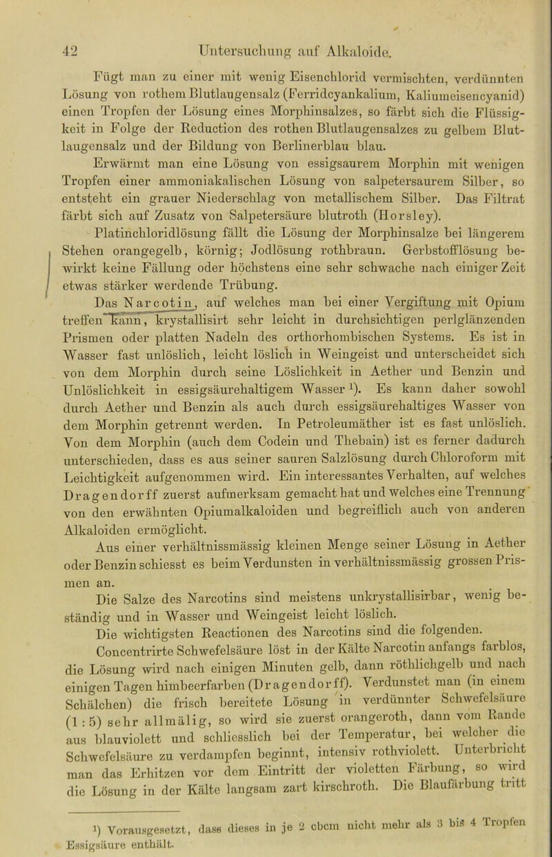 Fügt man zu einer mit wenig Eisencblorid vermischten, verdünnten Lösung von rotheni Blutlaugensalz (Ferridcyankalium, Kaliumeisencyanid) einen Tropfen der Lösung eines Morphinsalzes, so färbt sich die Flüssig- keit in Folge der Reduction des rothen Blutlaugensalzes zu gelbem Blut- laugensalz und der Bildung von Berlinerblau blau. Erwärmt man eine Lösung von essigsaurem Morphin mit wenigen Tropfen einer ammoniakalischen Lösung von salpetersaurem Silber, so entsteht ein grauer Niederschlag von metallischem Silber. Das Filtrat färbt sich auf Zusatz von Salpetersäure blutroth (Horsley). Platinchloridlösung fällt die Lösung der Morphinsalze bei längerem I Stehen orangegelb, körnig; Jodlösung rothbraun. Gerbstofflösung be- wirkt keine Fällung oder höchstens eine sehr schwache nach einiger Zeit / etwas stärker werdende Trübung. Das Narcotin, auf welches man bei einer Vergiftung mit Opium treffe nlcann, krystallisirt sehr leicht in durchsichtigen perlglänzenden Prismen oder platten Nadeln des orthorhombischen Systems. Es ist in Wasser fast unlöslich, leicht löslich in Weingeist und unterscheidet sich von dem Morphin durch seine Löslichkeit in Aether und Benzin und Unlöslichkeit in essigsäurehaltigem Wasser1). Es kann daher sowohl durch Aether und Benzin als auch durch essigsäurehaltiges Wasser von dem Morphin getrennt werden. In Petroleumäther ist es fast unlöslich. Von dem Morphin (auch dem Codein und Thebain) ist es ferner dadurch unterschieden, dass es aus seiner sauren Salzlösung durch Chloroform mit Leichtigkeit aufgenommen wird. Ein interessantes Verhalten, auf welches Dragendorff zuerst aufmerksam gemacht hat und welches eine Trennung von den erwähnten Opiumalkaloiden und begreiflich auch von anderen Alkaloiden ermöglicht. Aus einer verhältnissmässig kleinen Menge seiner Lösung in Aether oder Benzin schiesst es beim Verdunsten in verhältnissmässig grossen Pris- men an. Die Salze des Narcotins sind meistens unkrystallisirbar, wenig be- ständig und in Wasser und Weingeist leicht löslich. Die wichtigsten Reactionen des Narcotins sind die folgenden. Concentrirte Schwefelsäure löst in der Kälte Narcotin anfangs faiblos, die Lösung wird nach einigen Minuten gelb, dann röthlichgelb und nach einigen Tagen himbeerfarben (Dragendorff). Verdunstet man (in einem Schälchen) die frisch bereitete Lösung in verdünnter Schwefelsäure (1:5) sehr allmälig, so wird sie zuerst orangerotli, dann vom Rande aus blauviolett und schliesslich bei der Temperatur, bei welcher die Schwefelsäure zu verdampfen beginnt, intensiv rothviolett. Unterbricht man das Erhitzen vor dem Eintritt der violetten Färbung, so wird die Lösung in der Kälte langsam zart kirschroth. Die Blaufärbung tritt i) Vorausgesetzt, dass dieses in je 2 ebem nicht mehr als 3 bis 4 Tropfen Essigsäure enthält.