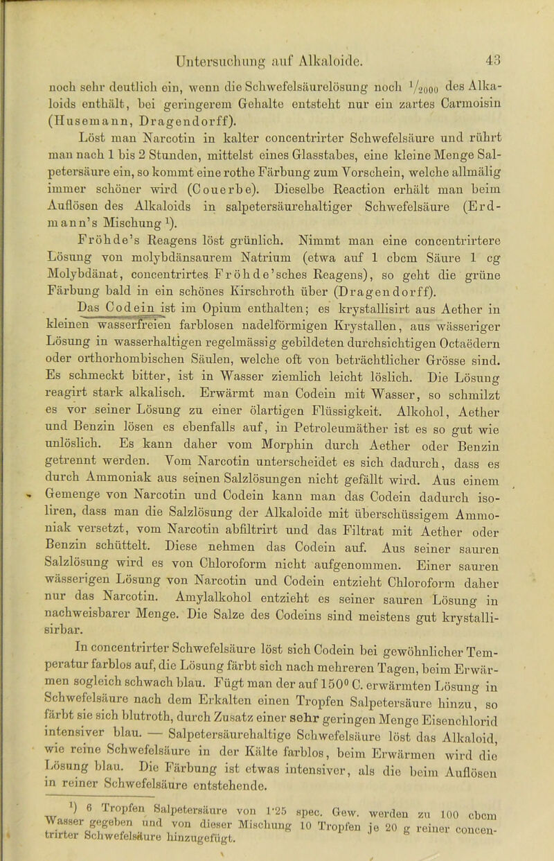 noch sehr deutlich ein, wenn die Schwefelsäurelösung noch V2000 des Alka- loids enthält, bei geringerem Gehalte entsteht nur ein zartes Carmoisin (Husemann, Dragendorff). Löst man Narcotin in kalter concentrirter Schwefelsäure und rührt man nach 1 bis 2 Stunden, mittelst eines Glasstabes, eine kleine Menge Sal- petersäure ein, so kommt eine rotke Färbung zum Vorschein, welche allmälig immer schöner wird (Couerbe). Dieselbe Reaction erhält man beim Auflösen des Alkaloids in salpetersäurehaltiger Schwefelsäure (Erd- mann’s Mischung1). Fröhde’s Reagens löst grünlich. Nimmt man eine concentrirtere Lösung von molybdänsaurem Natrium (etwa auf 1 cbcm Säure 1 cg Molybdänat, concentrirtes Froh de’ sches Reagens), so geht die grüne Färbung bald in ein schönes Kirschroth über (Dragendorff). Das Cod ein ist im Opium enthalten; es krystallisirt aus Aether in kleinen wasserfreien farblosen nadelförmigen Krystallen, aus wässeriger Lösung in wasserhaltigen regelmässig gebildeten durchsichtigen Octaedern oder orthorhombischen Säulen, welche oft von beträchtlicher Grösse sind. Es schmeckt bitter, ist in Wasser ziemlich leicht löslich. Die Lösung reagirt stark alkalisch. Erwärmt man Codein mit Wasser, so schmilzt es vor seiner Lösung zu einer ölartigen Flüssigkeit. Alkohol, Aether und Benzin lösen es ebenfalls auf, in Petroleumäther ist es so gut wie unlöslich. Es kann daher vom Morphin durch Aether oder Benzin getrennt werden. Vom Narcotin unterscheidet es sich dadurch, dass es durch Ammoniak aus seinen Salzlösungen nicht gefällt wird. Aus einem Gemenge von Narcotin und Codein kann man das Codein dadurch iso- liren, dass man die Salzlösung der Alkaloide mit überschüssigem Ammo- niak versetzt, vom Narcotin abfiltrirt und das Filtrat mit Aether oder Benzin schüttelt. Diese nehmen das Codein auf. Aus seiner sauren Salzlösung wird es von Chloroform nicht aufgenommen. Einer sauren wässerigen Lösung von Narcotin und Codein entzieht Chloroform daher nur das Narcotin. Amylalkohol entzieht es seiner sauren Lösung in nachweisbarer Menge. Die Salze des Codeins sind meistens gut krystalli- sirbar. In concentrirter Schwefelsäure löst sich Codein bei gewöhnlicher Tem- peratur farblos auf, die Lösung färbt sich nach mehreren Tagen, beim Erwär- men sogleich schwach blau. Fügt man der auf 150° C. erwärmten Lösung in Schwefelsäure nach dem Erkalten einen Tropfen Salpetersäure hinzu, so färbt sie sich blutroth, durch Zusatz einer sehr geringen Menge Eisenchlorid intensiver blau. — Salpetersäurehaltige Schwefelsäure löst das Alkaloid, wie reine Schwefelsäure in der Kälte farblos, beim Erwärmen wird die Lösung blau. Die Färbung ist etwas intensiver, als die beim Auflösen in reiner Schwefelsäure entstehende. ') 6 Tropfen Salpetersäure von 1’25 spec. Gew. Wasser gegeben und von dieser Mischung 10 Tropfen trirter Schwefelsäure hinzugefügt. werden zu 100 cbcm je 20 g reiner concen-
