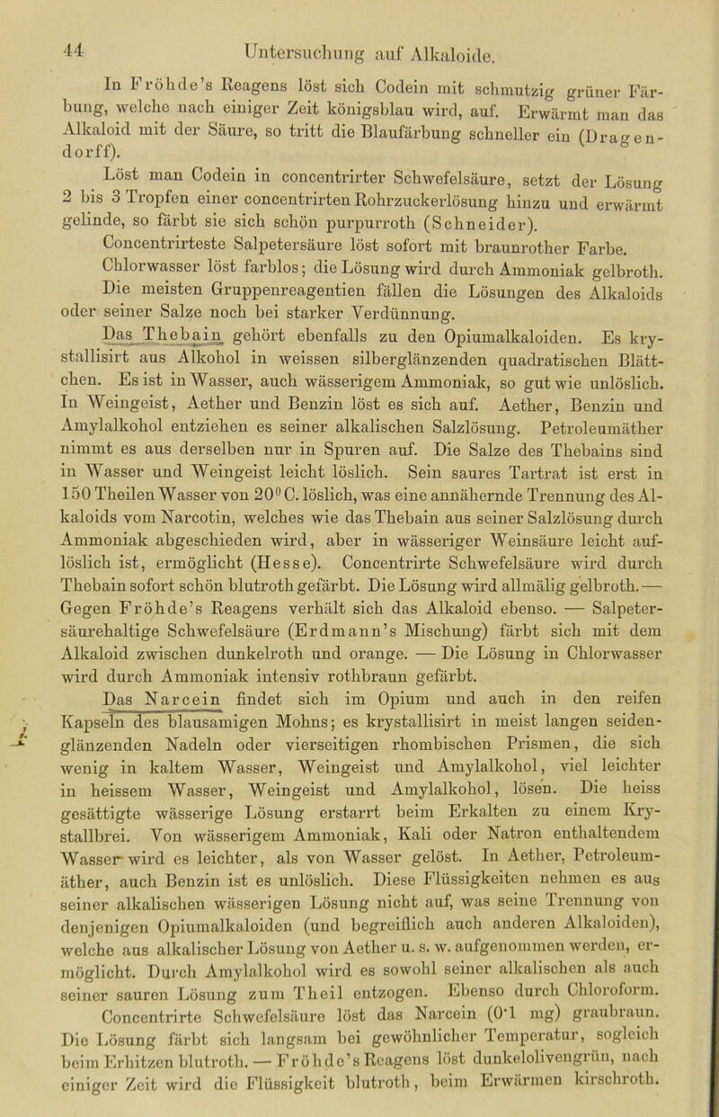 ln Fröhde’s Reagens löst sich Codein mit schmutzig grüner Fär- bung, welche nach einiger Zeit königsblau wird, auf. Erwärmt man das Alkaloid mit der Säure, so tritt die Blaufärbung schneller ein (Draen- do rff). Löst man Codein in concentrirter Schwefelsäure, setzt der Lösung 2 bis 3 Tropfen einer concentrirten Rohrzuckerlösung hinzu und erwärmt gelinde, so färbt sie sich schön purpurroth (Schneider). Concentrirteste Salpetersäure löst sofort mit braunrother Farbe. Chlorwasser löst farblos; die Lösung wird durch Ammoniak gelbroth. Die meisten Gruppenreagentien fällen die Lösungen des Alkaloids oder seiner Salze noch bei starker Verdünnung. Das Thebain gehört ebenfalls zu den Opiumalkaloiden. Es kry- stallisirt aus Alkohol in weissen silberglänzenden quadratischen Blätt- chen. Es ist in Wasser, auch wässerigem Ammoniak, so gut wie unlöslich. In Weingeist, Aether und Benzin löst es sich auf. Aether, Benzin und Amylalkohol entziehen es seiner alkalischen Salzlösung. Petroleumäther nimmt es aus derselben nur in Spuren auf. Die Salze des Thebains sind in Wasser und Weingeist leicht löslich. Sein saures Tartrat ist erst in 150 Theilen Wasser von 20° C. löslich, was eine annähernde Trennung des Al- kaloids vom Narcotin, welches wie das Thebain aus seiner Salzlösung durch Ammoniak abgeschieden wird, aber in wässeriger Weinsäure leicht auf- löslich ist, ermöglicht (Hesse). Concentrirte Schwefelsäure wird durch Thebain sofort schön blutroth gefärbt. Die Lösung wird allmälig gelbroth. — Gegen Fröhde’s Reagens verhält sich das Alkaloid ebenso. — Salpeter- säurehaltige Schwefelsäure (Erdmann’s Mischung) färbt sich mit dem Alkaloid zwischen dunkelroth und orange. — Die Lösung in Chlorwasser wird durch Ammoniak intensiv rothbraun gefärbt. Das Narcein findet sich im Opium und auch in den reifen Kapseln des blausamigen Mohns; es krystallisirt in meist langen seiden- glänzenden Nadeln oder vierseitigen rhombischen Prismen, die sich wenig in kaltem Wasser, Weingeist und Amylalkohol, viel leichter in heissem Wasser, Weingeist und Amylalkohol, lösen. Die heiss gesättigte wässerige Lösung erstarrt beim Erkalten zu einem Kry- stallbrei. Von wässerigem Ammoniak, Kali oder Natron enthaltendem Wasser wird es leichter, als von Wasser gelöst. In Aether, Petroleum- äther, auch Benzin ist es unlöslich. Diese Flüssigkeiten nehmen es aus seiner alkalischen wässerigen Lösung nicht auf, was seine Trennung von denjenigen Opiumalkaloiden (und begreiflich auch anderen Alkaloiden), welche aus alkalischer Lösung von Aether u. s. w. aufgenommen werden, er- möglicht. Durch Amylalkohol wird es sowohl seiner alkalischen als auch seiner sauron Lösung zum Tlieil entzogen. Ebenso durch Chloroform. Concentrirte Schwefelsäure löst das Narcein (O'l mg) graubraun. Die Lösung färbt sich langsam bei gewöhnlicher Temperatur, sogleich beim Erhitzen blutroth. — Fröhdo’s Reagens löst dunkelolivengrün, nach einiger Zeit wird die Flüssigkeit blutroth, beim Erwärmen kirschroth.