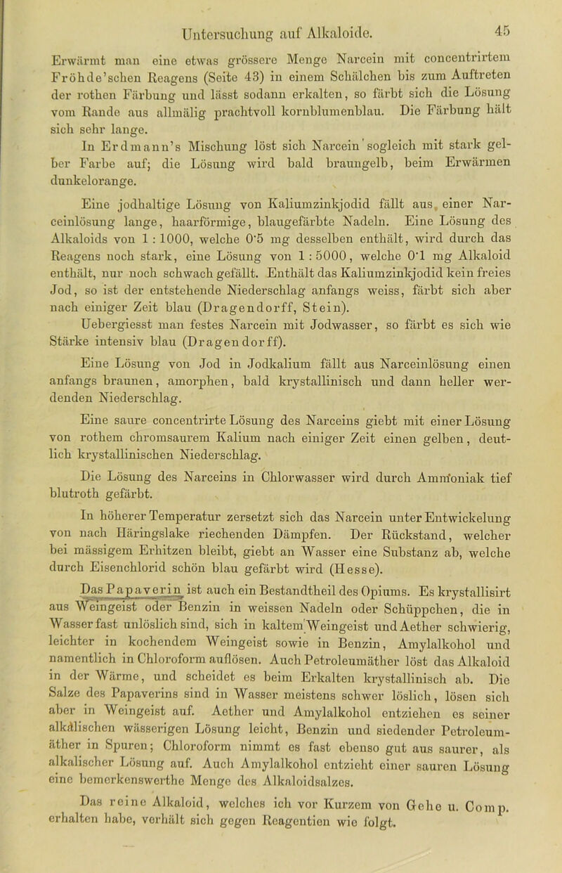 Erwärmt man eine etwas grössere Menge Narcein mit concentrirtem Frohile’sehen Reagens (Seite 43) in einem Schälchen bis zum Auftreten der rothen Färbung und lässt sodann erkalten, so färbt sicli die Lösung vom Rande aus allmälig prachtvoll kornblumenblau. Die Färbung hält sich sehr lange. In Er dmann’s Mischung löst sich Narcein' sogleich mit stark gel- ber Farbe auf; die Lösung wird bald braungelb, beim Erwärmen dunkelorange. Eine jodhaltige Lösung von Kaliumzinkjodid fällt aust einer Nar- ceinlösung lange, haarförmige, blaugefärbte Nadeln. Eine Lösung des Alkaloids von 1 : 1000, welche 0'5 mg desselben enthält, wird durch das Reagens noch stark, eine Lösung von 1:5000, welche 0‘1 mg Alkaloid enthält, nur noch schwach gefällt. Enthält das Kaliumzinkjodid kein freies Jod, so ist der entstehende Niederschlag anfangs weiss, färbt sich aber nach einiger Zeit blau (Dragendorff, Stein). Uebergiesst man festes Narcein mit Jodwasser, so färbt es sich wie Stärke intensiv blau (Dragendorff). Eine Lösung von Jod in Jodkalium fällt aus Narceinlösung einen anfangs braunen, amorphen, bald krystallinisch und dann heller wer- denden Niederschlag. Eine saure concentrirte Lösung des Narceins giebt mit einer Lösung von rothem chromsaurem Kalium nach einiger Zeit einen gelben, deut- lich krystallinischen Niederschlag. Die Lösung des Narceins in Chlorwasser wird durch Amrrfoniak tief blutroth gefärbt. In höherer Temperatur zersetzt sich das Narcein unter Entwickelung von nach Häringslake riechenden Dämpfen. Der Rückstand, welcher bei mässigem Erhitzen bleibt, giebt an Wasser eine Substanz ab, welche durch Eisenchlorid schön blau gefärbt wird (Hesse). Das Papaverin ist auch ein Bestandtheil des Opiums. Es lcrystallisirt aus M^emgeist oder Benzin in weissen Nadeln oder Schüppchen, die in Wasser fast unlöslich sind, sich in kaltem'Weingeist undAether schwierig, leichter in kochendem Weingeist sowie in Benzin, Amylalkohol und namentlich in Chloroform auflösen. Auch Petroleumäther löst das Alkaloid in der Wärme, und scheidet es beim Erkalten krystallinisch ab. Die Salze des Papaverins sind in Wasser meistens schwer löslich, lösen sich aber in Weingeist auf. Aether und Amylalkohol entziehen es seiner alkalischen wässerigen Lösung leicht, Benzin und siedender Petroleum- äther in Spuren; Chloroform nimmt es fast ebenso gut aus saurer, als alkalischer Lösung auf. Auch Amylalkohol entzieht einer sauren Lösung eine bemerkenswerthe Menge des Alkaloidsalzes. Das reine Alkaloid, welches ich vor Kurzem von Gehe u. Comp, erhalten habe, verhält sich gegen Reagentien wie folgt.
