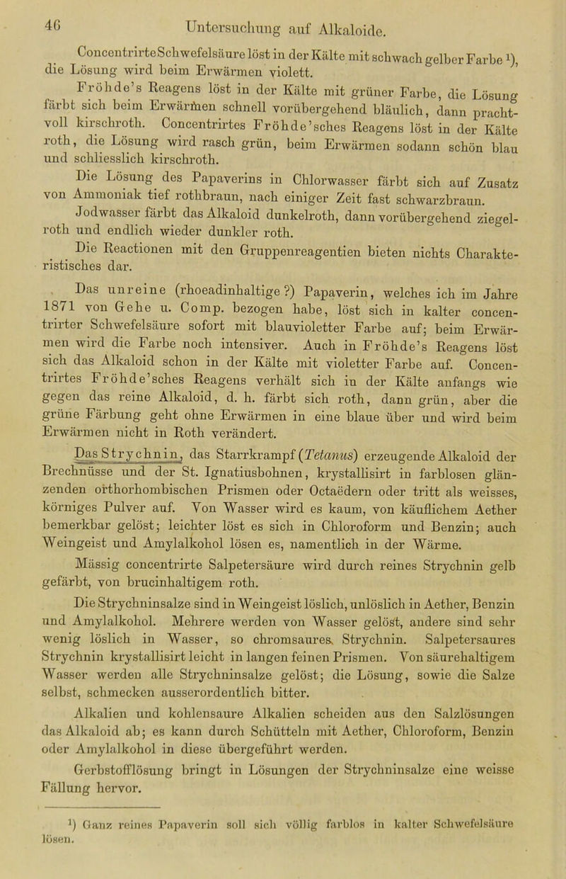 Concentrirte Sch wefelsäure löst in der Kälte mit schwach gelber FarbeD, die Lösung wird heim Erwärmen violett. Fröhde’s Reagens löst in der Kälte mit grüner Farbe, die Lösung färbt sich beim Erwärfnen schnell vorübergehend bläulich, dann pracht- voll kiischroth. Concentrirtes Fröhde’sches Reagens löst in der Kälte roth, die Lösung wird rasch grün, beim Erwärmen sodann schön blau und schliesslich kirschroth. Die Lösung des Papaverins in Chlorwasser färbt sich auf Zusatz von Ammoniak tief rothbraun, nach einiger Zeit fast schwarzbraun. Jodwasser färbt das Alkaloid dunkelroth, dann vorübergehend ziegel- roth und endlich wieder dunkler roth. Die Reactionen mit den Gruppenreagentien bieten nichts Charakte- ristisches dar. Das unreine (rhoeadinhaltige ?) Papaverin, welches ich im Jahre 1871 von Gehe u. Comp, bezogen habe, löst sich in kalter concen- trirter Schwefelsäure sofort mit blauvioletter Farbe auf; beim Erwär- men wild die Falbe noch intensiver. Auch in Fröhde’s Reagens löst sich das Alkaloid schon in der Kälte mit violetter Farbe auf. Concen- trirtes Fröhde’sches Reagens verhält sich in der Kälte anfangs wie gegen das reine Alkaloid, d. h. färbt sich roth, dann grün, aber die grüne Färbung geht ohne Erwärmen in eine blaue über und wird beim Erwärmen nicht in Roth verändert. Das Strychnin, das Starrkrampf (Tetanus) erzeugende Alkaloid der Brechnüsse und der St. Ignatiusbohnen, krystallisirt in farblosen glän- zenden orthorhombischen Prismen oder Octaedern oder tritt als weisses, körniges Pulver auf. Von Wasser wird es kaum, von käuflichem Aether bemerkbar gelöst; leichter löst es sich in Chloroform und Benzin; auch Weingeist und Amylalkohol lösen es, namentlich in der Wärme. Mässig concentrirte Salpetersäure wird durch reines Strychnin gelb gefärbt, von brucinhaltigem roth. Die Strychninsalze sind in Weingeist löslich, unlöslich in Aether, Benzin und Amylalkohol. Mehrere werden von Wasser gelöst, andere sind sehr wenig löslich in Wasser, so chromsaures, Strychnin. Salpetersaures Strychnin krystallisirt leicht in langen feinen Prismen. Von säurehaltigem Wasser werden alle Strychninsalze gelöst; die Lösung, sowie die Salze selbst, schmecken ausserordentlich bitter. Alkalien und kohlensaure Alkalien scheiden aus den Salzlösungen das Alkaloid ab; es kann durch Schütteln mit Aether, Chloroform, Benzin oder Amylalkohol in diese übergeführt werden. Gerbstofflösung bringt in Lösungen der Strychninsalze eine weisse Fällung hervor. B Ganz reines Papaverin soll sich völlig farblos in kalter Schwefelsäure lösen.