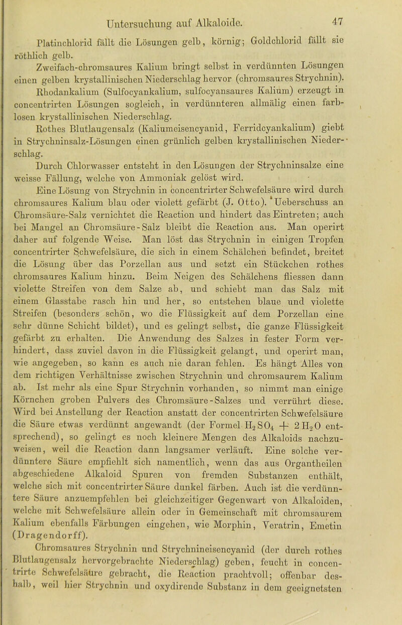 Platinchlorid fällt die Lösungen gelb, körnig; Goldchlorid fällt sie röthlich gelb. Zweifach-chromsaures Kalium bringt selbst in verdünnten Lösungen einen gelben krystallinischen Niederschlag hervor (chromsaures Strychnin). Rhodankalium (Sulfocyankalium, sulfocyansaures Kalium) erzeugt in concentrii'ten Lösungen sogleich, in verdünnteren allmälig einen larb- losen krystallinischen Niederschlag. Rothes Blutlaugensalz (Kaliumeisencyanid, Ferridcyankalium) gieht in Strychninsalz-Lösungen einen grünlich gelben krystallinischen Nieder- schlag. Durch Chlorwasser entsteht in den Lösungen der Strychninsalze eine weisse Fällung, welche von Ammoniak gelöst wird. Eine Lösung von Strychnin in concentrirter Schwefelsäure wird durch chromsaures Kalium blau oder violett gefärbt (J. Otto). ‘Ueberschuss an Chromsäure-Salz vernichtet die Reaction und hindert das Eintreten; auch bei Mangel an Chromsäure - Salz bleibt die Reaction aus. Man operirt daher auf folgende Weise. Man löst das Strychnin in einigen Tropfen concentrirter Schwefelsäure, die sich in einem Schälchen befindet, breitet die Lösung über das Porzellan aus und setzt ein Stückchen rothes chromsaures Kalium hinzu. Beim Neigen des Schälchens fliessen dann violette Streifen von dem Salze ab, und schiebt man das Salz mit einem Glasstabe rasch hin und her, so entstehen blaue und violette Streifen (besonders schön, wo die Flüssigkeit auf dem Porzellan eine sehr dünne Schicht bildet), und es gelingt selbst, die ganze Flüssigkeit gefärbt zu erhalten. Die Anwendung des Salzes in fester Form ver- hindert, dass zuviel davon in die Flüssigkeit gelangt, und operirt man, wie angegeben, so kann es auch nie daran fehlen. Es hängt Alles von dem richtigen Verhältnisse zwischen Strychnin und chromsaurem Kalium ab. Ist mehr als eine Spur Strychnin vorhanden, so nimmt man einige Körnchen groben Pulvers des Chromsäure - Salzes und verrührt diese. Wird bei Anstellung der Reaction anstatt der concentrirten Schwefelsäure die Säure etwas verdünnt angewandt (der Formel PI2S04 -f- 2H20 ent- sprechend), so gelingt es noch kleinere Mengen des Alkaloids nachzu- weisen, weil die Reaction dann langsamer verläuft. Eine solche ver- dünntere Säure empfiehlt sich namentlich, wenn das aus Organtheilen abgeschiedene Alkaloid Spuren von fremden Substanzen enthält, welche sich mit concentrirter Säure dunkel färben. Auch ist die verdünn- tere Säure anzuempfehlen bei gleichzeitiger Gegenwart von Alkaloiden, welche mit Schwefelsäure allein oder in Gemeinschaft mit chromsaurem Kalium ebenfalls Färbungen eingehen, wie Morphin, Veratrin, Emetin (Dragendorff). Chromsanres Strychnin und Strychnineisencyanid (der durch rothes Blutlaugensalz hervorgebrachto Niederschlag) geben, feucht in concen- trirte Schwefelsähre gebracht, die Reaction prachtvoll; offenbar des- halb, weil hier Strychnin und oxydironde Substanz in dem geeignetsten
