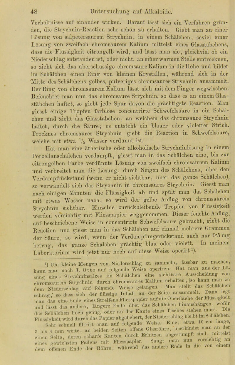 Verhältnisse auf einander wirken. Darauf lässt sich ein Verfahren grün- den, die Strychnin-Reaction sehr schön zu erhalten. Giebt man zu einer Lösung von salpetersaurem Strychnin, in einem Schälchen, soviel einer Lösung von zweifach chromsaurem Kalium mittelst eines Glasstäbchens, dass die Flüssigkeit citrongelb wird, und lässt man sie, gleichviel oh ein Niederschlag entstanden ist, oder nicht, an einer warmen Stelle eintrocknen, so zieht sich das überschüssige chromsaure Kalium in die Höhe und bildet im Schälchen einen Ring von kleinen Krystallen, während sich in der Mitte des Schälchens gelbes, pulveriges chromsaures Strychnin ansammelt. Der Ring von chromsaurem Kalium lässt sich mit dem Finger wegwischen. Befeuchtet man nun das chromsaure Strychnin, so dass es an einem Glas- stäbchen haftet, so gieht jede Spur davon die prächtigste Reaction. Man giesst einige Tropfen farblose concentrirte Schwefelsäure in ein Schäl- chen und zieht das Glasstäbchen, an welchem das chromsaure Strychnin haftet, durch die Säure; es entsteht ein blauer oder violetter Strich. Trocknes chromsaures Strychnin giebt die Reaction in Schwefelsäure, welche mit etwa 1ji Wasser verdünnt ist. Hat man eine ätherische oder alkoholische Strychninlösung in einem Porzellanschälchen verdampft, giesst man in das Schälchen eine, bis zur citrongelben Farbe verdünnte Lösung von zweifach chromsaurem Kalium und verbreitet man die Lösung, durch Neigen des Schälchens, über den Verdampfrückstand (wenn er nicht sichtbar, über das ganze Schälchen), so verwandelt sich das Strychnin in chromsaures Strychnin. Giesst man nach einigen Minuten die Flüssigkeit ab und spült man das Schälchen mit etwas Wasser nach, so wird der gelbe Anflug von chromsaurem Strychnin sichtbar. Einzelne zurückbleibende Tropfen von Flüssigkeit werden vorsichtig mit Fliesspapier weggenommen. Dieser feuchte Anflug, auf beschriebene Weise in concentrirte Schwefelsäure gebracht, giebt die Reaction und giesst man in das Schälchen auf einmal mehrere Grammen der Säure, so wird, wenn der Verdampfungsrückstand auch nur 0'5 mg betrug, das ganze Schälchen prächtig blau oder violett. In meinem Laboratorium wird jetzt nur noch auf diese Weise opeiiit ). n Um kleine Mengen von Niederschlag zu sammeln, fassbar zu machen, kann man nach J. Otto auf folgende Weise operireu. Hat man aus der Lö- sum>- eines Strychninsalzes im Schälchen eine sichtbare Ausscheidung von chromsaurem Strychnin durch chromsaures Kalium erhalten, [so kann man zu dem Niederschlag auf folgende Weise gelangen. Man stellt das Schälchen schrägso dass sich der flüssige Inhalt an der Seite ansammelt. Dann legt man das eine Ende eines Streifens Fliesspapier auf die Oberfläche der Flüssigkeit und lässt das andere, längere Ende über das Schälchen hinaushangen, wofür das Schälchen hoch genug, oder an der Kante eines Tisches stehen mn^ Die Flüssigkeit wird durch das Papier abgehebert, der Niederschlag ble.bt mSchalchen. Sehr schnell flltrirt man auf folgende Weise. Eine, etwa 10 cm lange 3 bis 4 mm weite, an beiden Seiten offene Glasröhre, überbindet man an der einen Seite, deren scharfe Kanten durch Erhitzen abgestumpft sind, mittelst eines gewichsten Fadens mit Fliesspapier. Saugt mau nun vorsichtig an dem offenen Ende der Röhre, während das andere Ende in die von einem