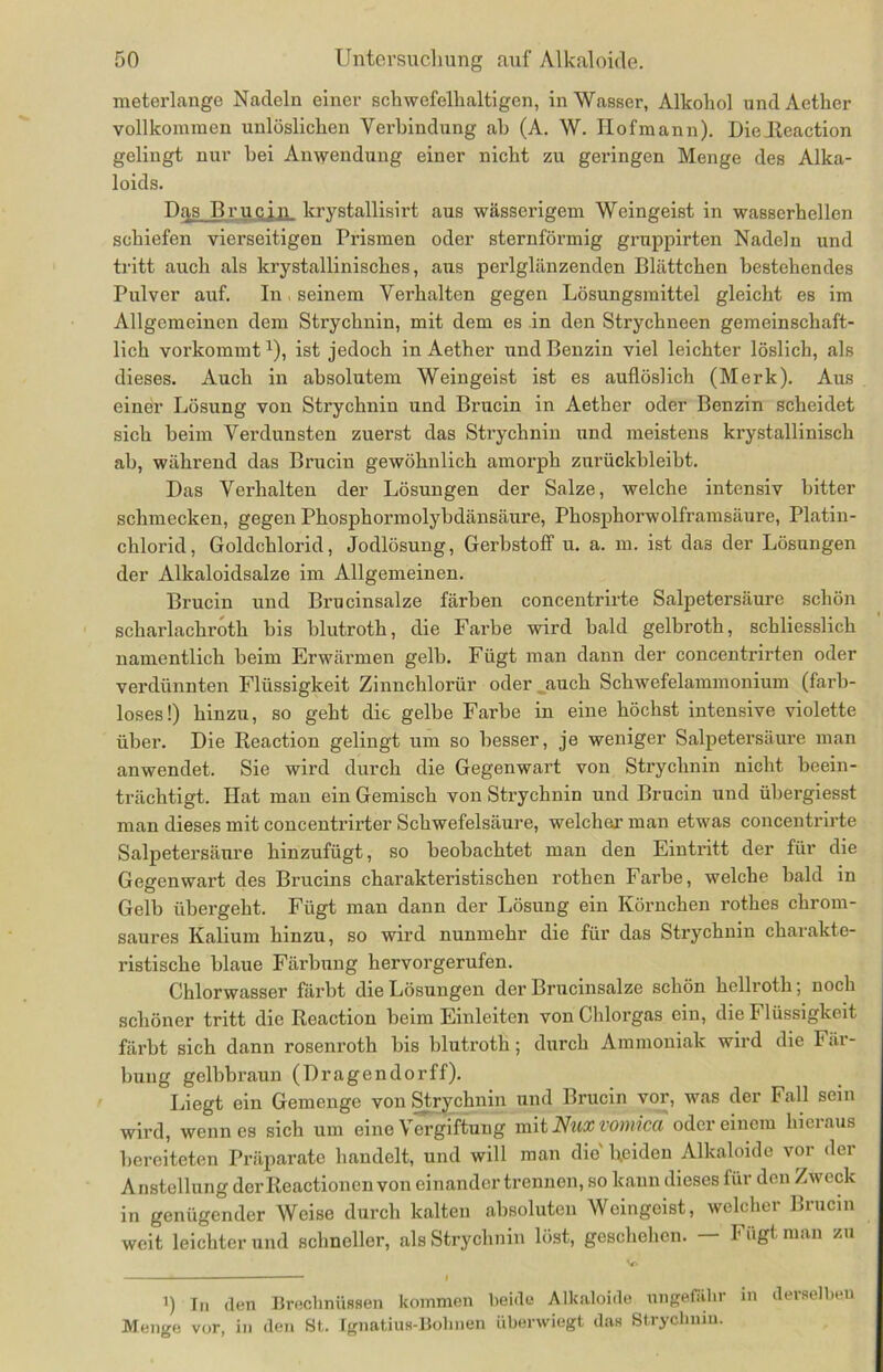 meterlange Nadeln einer schwefelhaltigen, in Wasser, Alkohol undAether vollkommen unlöslichen Verbindung ah (A. W. Ilofmann). Dielteaction gelingt nur bei Anwendung einer nicht zu geringen Menge des Alka- loids. Dq,s Brucin krystallisirt aus wässerigem Weingeist in wasserhellen schiefen vierseitigen Prismen oder sternförmig grnppirten Nadeln und tritt auch als krystallinisches, aus perlglänzenden Blättchen bestehendes Pulver auf. In seinem Verhalten gegen Lösungsmittel gleicht es im Allgemeinen dem Strychnin, mit dem es in den Strychneen gemeinschaft- lich vorkommt x), ist jedoch in Aether und Benzin viel leichter löslich, als dieses. Auch in absolutem Weingeist ist es auflöslich (Merk). Aus einer Lösung von Strychnin und Brucin in Aether oder Benzin scheidet sich beim Verdunsten zuerst das Strychnin und meistens krystallinisch ab, während das Brucin gewöhnlich amorph znrückbleibt. Das Verhalten der Lösungen der Salze, welche intensiv bitter schmecken, gegen Phosphormolybdänsäure, Phosphorwolframsäure, Platin- chlorid, Goldchlorid, Jodlösung, Gerbstoff u. a. m. ist da3 der Lösungen der Alkaloidsalze im Allgemeinen. Brucin und Brucinsalze färben concentrirte Salpetersäure schön scharlachroth bis blutroth, die Farbe wird bald gelbroth, schliesslich namentlich beim Erwärmen gelb. Fügt man dann der concentrirten oder verdünnten Flüssigkeit Zinnchlorür oder auch Schwefelammonium (farb- loses!) hinzu, so geht die gelbe Farbe in eine höchst intensive violette über. Die Reaction gelingt um so besser, je weniger Salpetersäure man anwendet. Sie wird durch die Gegenwai’t von Strychnin nicht beein- trächtigt. Hat man ein Gemisch von Strychnin und Brucin und übergiesst man dieses mit concentrirter Schwefelsäure, welcher man etwas concentrirte Salpetersäure hinzufügt, so beobachtet man den Eintritt der für die Gegenwart des Brucins charakteristischen rothen Farbe, welche bald m Gelb übergeht. Fügt man dann der Lösung ein Körnchen rothes chrom- saures Kalium hinzu, so wird nunmehr die für das Strychnin charakte- ristische blaue Färbung hervorgerufen. Chlorwasser färbt die Lösungen der Brucinsalze schön hellroth; noch schöner tritt die Reaction beim Einleiten von Chlorgas ein, die Flüssigkeit färbt sich dann rosenroth bis blutroth; durch Ammoniak wird die Fär- bung gelbbraun (Dragendorff). Liegt ein Gemenge von Strychnin und Brucin vor, was der Fall sein wird, wenn es sich um eine Vergiftung mit Nuxvomica oder einem hieraus bereiteten Präparate handelt, und will man die' beiden Alkaloide vor der Anstellung derReactioncnvon einander trennen, so kann dieses für den Zweck in genügender Weise durch kalten absoluten Weingeist, welcher Liucin weit leichter und schneller, als Strychnin löst, geschehen. — Fügt man zu 1) ln den Brechnüssen kommen beide Alkaloide ungefähr in derselben Menge vor, in den St. Ignatius-Bohnen überwiegt das Strychnin.
