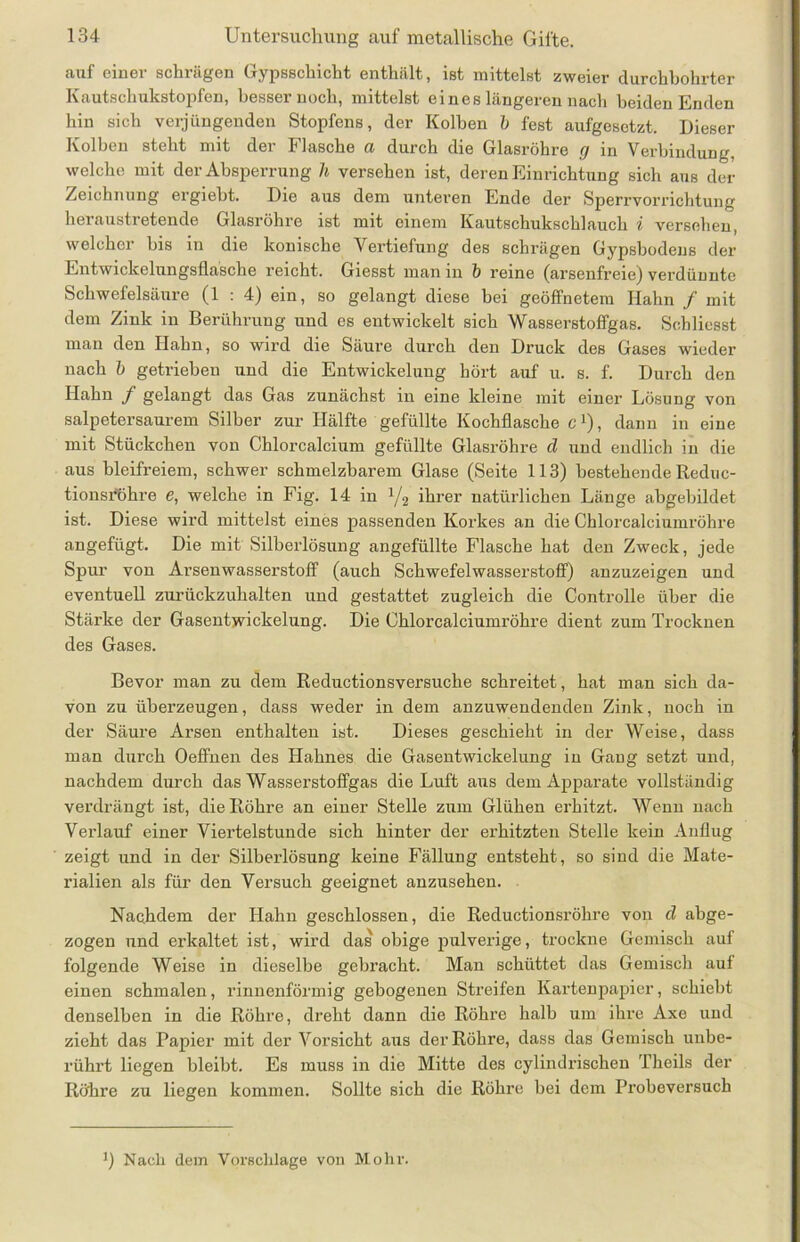 auf einer schrägen Gypsschicht enthält, ist mittelst zweier durchbohrter Kautschukstopfen, besser noch, mittelst eines längeren nach beiden Enden hin sich verjüngenden Stopfens, der Kolben b fest aufgesetzt. Dieser Kolben steht mit der Flasche a durch die Glasröhre g in Verbindung, welche mit der Absperrung h versehen ist, deren Einrichtung sich aus der Zeichnung ergiebt. Die aus dem unteren Ende der Sperrvorrichtung heraustretende Glasröhre ist mit einem Kautschukschlauch i versehen, welcher bis in die konische Vertiefung des schrägen Gypsbodens der Entwickelungsflasche reicht. Giesst man in b reine (arsenfreie) verdünnte Schwefelsäure (1 : 4) ein, so gelangt diese bei geöffnetem Hahn / mit dem Zink in Berührung und es entwickelt sich Wasserstoffgas. Schliesst man den Hahn, so wird die Säure durch den Druck des Gases wieder nach b getrieben und die Entwickelung hört auf u. s. f. Durch den Hahn / gelangt das Gas zunächst in eine kleine mit einer Lösung von salpetersaurem Silber zur Hälfte gefüllte Kochflasche e1), dann in eine mit Stückchen von Chlorcalcium gefüllte Glasröhre d und endlich in die aus bleifreiem, schwer schmelzbarem Glase (Seite 113) bestehende Reduc- tionsröhre e, welche in Fig. 14 in x/2 ihrer natürlichen Länge abgebildet ist. Diese wird mittelst eines passenden Korkes an die Chlorcalciumröhre angefügt. Die mit Silberlösung angefüllte Flasche hat den Zweck, jede Spur von Arsenwasserstoff (auch Schwefelwasserstoff) anzuzeigen und eventuell zurückzuhalten und gestattet zugleich die Controlle über die Stärke der Gasentwickelung. Die Chlorcalciumröhre dient zum Trocknen des Gases. Bevor man zu dem Reductionsversuche schreitet, hat man sich da- von zu überzeugen, dass weder in dem anzuwendenden Zink, noch in der Säure Arsen enthalten ist. Dieses geschieht in der Weise, dass man durch Oeffnen des Hahnes die Gasentwickelung in Gang setzt und, nachdem durch das Wasserstoffgas die Luft aus dem Apparate vollständig verdrängt ist, die Röhre an einer Stelle zum Glühen erhitzt. Wenn nach Verlauf einer Viertelstunde sich hinter der erhitzten Stelle kein Anflug zeigt und in der Silberlösung keine Fällung entsteht, so sind die Mate- rialien als für den Versuch geeignet anzusehen. Nachdem der Hahn geschlossen, die Reductionsröhre von d abge- zogen und erkaltet ist, wird das obige pulverige, trockne Gemisch auf folgende Weise in dieselbe gebracht. Man schüttet das Gemisch auf einen schmalen, rinnenförmig gebogenen Streifen Kartenpapier, schiebt denselben in die Röhre, dreht dann die Röhre halb um ihre Axe und zieht das Papier mit der Vorsicht aus der Röhre, dass das Gemisch unbe- rührt liegen bleibt. Es muss in die Mitte des cylindrischen Theils der Röhre zu liegen kommen. Sollte sich die Röhre bei dem IVobeversuch ’) Nach dem Vorschläge von Mohr.