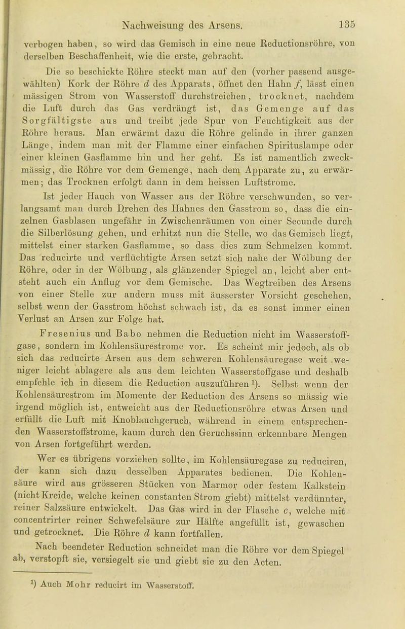 verbogen haben, so wird das Gemisch in eine neue Rcductionsröhre, von derselben Beschaffenheit, wie die erste, gebracht. Die so beschickte Röhre steckt man auf den (vorher passend ausge- wählten) Kork der Röhre d des Apparats, öffnet den Hahn f, lässt einen mässigen Strom von Wasserstoff durchstreichen, trocknet, nachdem die Luft durch das Gas verdrängt ist, das Gemenge auf das Sorgfältigste aus und treibt jede Spur von Feuchtigkeit aus der Röhre heraus. Man erwärmt dazu die Röhre gelinde in ihrer ganzen Länge, indem man mit der Flamme einer einfachen Spirituslampe oder einer kleinen Gasflamme hin und her geht. Es ist namentlich zweck- mässig, die Röhre vor dem Gemenge, nach dem Apparate zu, zu erwär- men; das Trocknen erfolgt dann in dem heissen Luftstrome. Ist jeder Hauch von Wasser aus der Röhre verschwunden, so ver- langsamt man durch D.rehen des Hahues den Gasstrom so, dass die ein- zelnen Gasblasen ungefähr in Zwischenräumen von einer Secunde durch die Silberlösung gehen, und erhitzt nun die Stelle, wo das Gemisch liegt, mittelst einer starken Gasflamme, so dass dies zum Schmelzen kommt. Das reducirte und verflüchtigte Arsen setzt sich nahe der Wölbung der Röhre, oder in der Wölbung, als glänzender Spiegel an, leicht aber ent- steht auch ein Anflug vor dem Gemische. Das Wegtreiben des Arsens von einer Stelle zur andern muss mit äusserster Yorsicht geschehen, selbst wenn der Gasstrom höchst schwach ist, da es sonst immer einen Verlust an Arsen zur Folge hat. Fresenius und Babo nehmen die Reduction nicht im Wasserstoff- gase, sondern im Kohlensäurestrome vor. Es scheint mir jedoch, als ob sich das reducirte Arsen aus dem schweren Kohlensäuregase weit we- niger leicht ablagere als aus dem leichten Wasserstoffgase und deshalb empfehle ich in diesem die Reduction auszuführen1). Selbst wenn der Kohlensäurestrom im Momente der Reduction des Arsens so mässig wie irgend möglich ist, entweicht aus der Reductionsröhre etwas Arsen und erfüllt die Luft mit Knoblauchgeruch, während in einem entsprechen- den Wasserstoffstrome, kaum durch den Geruchssinn erkennbare Mengen von Arsen fortgeführt werden. Wer es übrigens vorziehen sollte, im Kohlensäuregase zu reduciren, der kann sich dazu desselben Apparates bedienen. Die Kohlen- säure wird aus grösseren Stücken von Marmor oder festem Kalkstein (nicht Kreide, welche keinen constanten Strom giebt) mittelst verdünnter, reiner Salzsäure entwickelt. Das Gas wird in der Flasche c, welche mit concentrirter reiner Schwefelsäure zur Hälfte angefüllt ist, gewaschen und getrocknet. Die Röhre d kann fortfallen. Nach beendeter Reduction schneidet man die Röhre vor dem Spiegel ab, verstopft sie, versiegelt sie und giebt sie zu den Acten. ') Auch Mohr mlucirt im Wasserstoff.