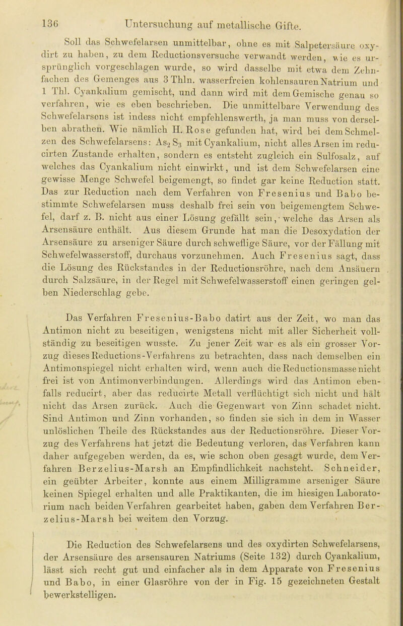 Soll das Schwofeiarsen unmittelbar, ohne es mit Salpetersäure oxy- dirt zu haben, zu dem Rcductionsversuche verwandt werden, wie es ur- sprünglich vorgeschlagen wurde, so wird dasselbe mit etwa dem Zehn- fachen des Gemenges aus 3Thln. wasserfreien kohlensauren Natrium und 1 f hl. Cyankalium gemischt, und dann wird mit dem Gemische genau so verfahren, wie es eben beschrieben. Die unmittelbare Verwendung des Schwefelarsons ist indess nicht empfehlenswerth, ja man muss von dersel- ben abrathen. Wie nämlich H. Rose gefunden hat, wird bei dem Schmel- zen des Schwefelarsens: As2 S:1 mit Cyankalium, nicht alles Arsen im redu- cirten Zustande erhalten, sondern es entsteht zugleich ein Sulfosalz, auf welches das Cyankalium nicht einwirkt, und ist dem Schwefelarsen eine gewisse Menge Schwefel beigemengt, so findet gar keine Reduction statt. Das zur Reduction nach dem Verfahren von Fresenius und Babo be- stimmte Schwefelarsen muss deshalb frei sein von beigemengtem Schwe- fel, darf z. B. nicht aus einer Lösung gefällt sein, • welche das Arsen als Arsensäure enthält. Aus diesem Grunde hat man die Desoxydation der Arsensäure zu arseniger Säure durch schweflige Säure, vor der Fällung mit Schwefelwasserstoff, durchaus vorzunehmen. Auch Fresenius sagt, dass die Lösung des Rückstandes in der Reductionsröhre, nach dem Ansäuern durch Salzsäure, in der Regel mit Schwefelwasserstoff einen geringen gel- ben Niederschlag gebe. Das Verfahren Fresenius-Babo datirt aus der Zeit, wo man das Antimon nicht zu beseitigen, wenigstens nicht mit aller Sicherheit voll- ständig zu beseitigen wusste. Zu jener Zeit war es als ein grosser Vor- zug dieses Reductions-Verfahrens zu betrachten, dass nach demselben ein Antimonspiegel nicht erhalten wird, wenn auch die Reductionsmasse nicht frei ist von Antimonverbindungen. Allerdings wird das Antimon eben- falls reducirt, aber das reducirte Metall verflüchtigt sich nicht und hält nicht das Arsen zurück. Auch die Gegenwart von Zinn schadet nicht. Sind Antimon und Zinn vorhanden, so finden sie sich in dem in Wasser unlöslichen Theile des Rückstandes aus der Reductionsröhre. Dieser Vor- zug des Verfahrens hat jetzt die Bedeutung verloren, das Verfahren kann daher aufgegeben werden, da es, wie schon oben gesagt wurde, dem Ver- fahren Berzelius-Marsh an Empfindlichkeit nachsteht. Schneider, ein geübter Arbeiter, konnte aus einem Milligramme arseniger Säure keinen Spiegel erhalten und alle Praktikanten, die im hiesigen Laborato- rium nach beiden Verfahren gearbeitet haben, gaben dem Verfahren Ber- zelius-Marsh bei weitem den Vorzug. Die Reduction des Schwefelarsens und des oxydirten Schwefelarsens, der Arsensäure des arsensauren Natriums (Seite 132) durch Cyankalium, lässt sich recht gut und einfacher als in dem Apparate von Fresenius und Babo, in einer Glasröhre von der in Fig. 15 gezeichneten Gestalt bewerkstelligen.