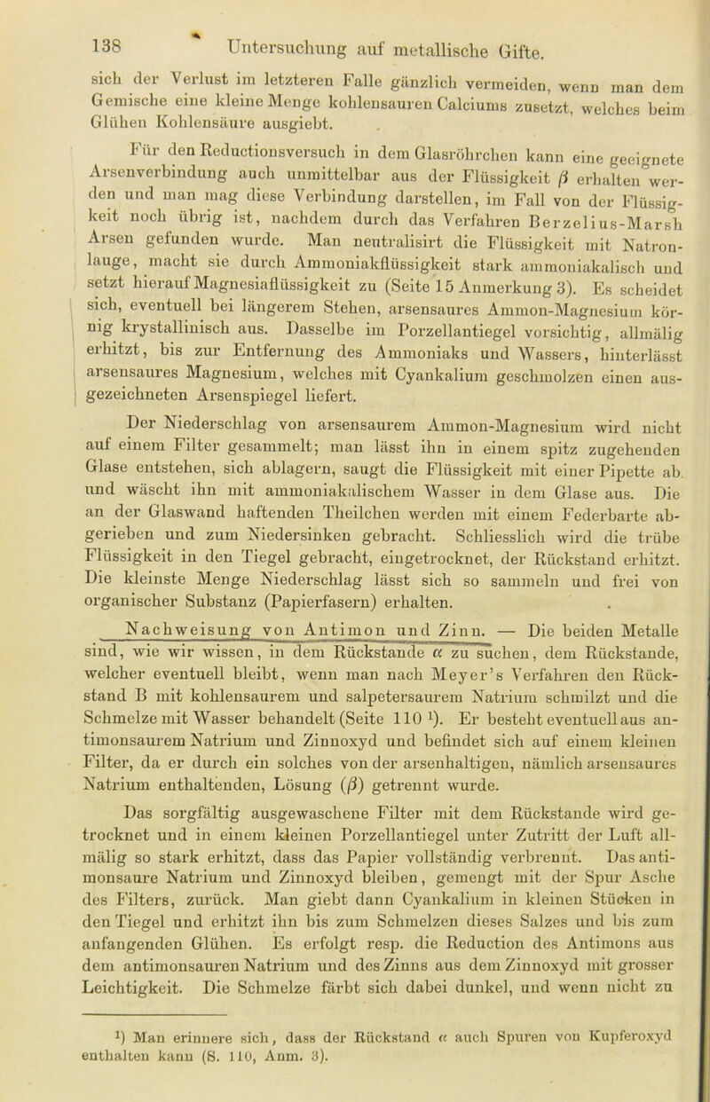 sich der Verlust im letzteren Falle gänzlich vermeiden, wenn man dem Gemische eine kleine Menge kohlensauren Calciums zusetzt, welches beim Glühen Kohlensäure ausgiebt. Für den Reductionsversuch in dem Glasröhrchen kann eine geeignete Arsenverbindung auch unmittelbar aus der Flüssigkeit fi erhalten wer- den und man mag diese Verbindung darstellen, im Fall von der Flüssig- keit noch übrig ist, nachdem durch das Verfahren Berzelius-Marsh Arsen gefunden wurde. Man neutralisirt die Flüssigkeit mit Natron- lauge, macht sie durch Ammoniakflüssigkeit stark ammoniakalisch und setzt hierauf Magnesiaflüssigkeit zu (Seite 15 Anmerkung 3). Es scheidet sich, eventuell bei längerem Stehen, arsensaures Ammon-Magnesium kür- D1S krystalliuisch aus. Dasselbe im Porzellantiegel vorsichtig, allmälig erhitzt, bis zur Entfernung des Ammoniaks und Wassers, hinterlässt arsensaures Magnesium, welches mit Cyankalium geschmolzen einen aus- gezeichneten Arsenspiegel liefert. Der Niederschlag von arsensaurem Ammon-Magnesium wird nicht auf einem Filter gesammelt; man lässt ihn in einem spitz zugehenden Glase entstehen, sich ablagern, saugt die Flüssigkeit mit einer Pipette ab. und wäscht ihn mit ammoniakalischem Wasser in dem Glase aus. Die an der Glaswand haftenden Theilchen werden mit einem Federbarte ab- gerieben und zum Niedersinken gebracht. Schliesslich wird die trübe Flüssigkeit in den Tiegel gebracht, eingetrocknet, der Rückstand erhitzt. Die kleinste Menge Niederschlag lässt sich so sammeln und frei von organischer Substanz (Papierfasern) erhalten. Nachweisung von Antimon und Zinn. — Die beiden Metalle sind, wie wir wissen, in dem Rückstände a zu suchen, dem Rückstände, welcher eventuell bleibt, wenn man nach Meyer’s Verfahren den Rück- stand B mit kohlensaurem und salpetersaurem Natrium schmilzt und die Schmelze mit Wasser behandelt (Seite HO1). Er besteht eventuell aus an- timonsaurem Natrium und Zinnoxyd und befindet sich auf einem kleinen Filter, da er durch ein solches von der arsenhaltigen, nämlich arsensaures Natrium enthaltenden, Lösung (ß) getrennt wurde. Das sorgfältig ausgewaschene Filter mit dem Rückstände wird ge- trocknet und in einem kleinen Porzellantiegel unter Zutritt der Luft all- mälig so stark erhitzt, dass das Papier vollständig verbrennt. Das anti- monsaure Natrium und Zinnoxyd bleiben, gemengt mit der Spur Asche des P'ilters, zurück. Man giebt dann Cyankalium in kleinen Stücken in den Tiegel und erhitzt ihn bis zum Schmelzen dieses Salzes und bis zum anfangenden Glühen. Es erfolgt resp. die Reduction des Antimons aus dem antimonsaureu Natrium und des Zinns aus dem Zinnoxyd mit grosser Leichtigkeit. Die Schmelze färbt sich dabei dunkel, und wenn nicht zu 0 Man erinnere sich, dass der Rückstand « auch Spuren von Kupferoxyd enthalten kann (S. 110, Anm. 3).